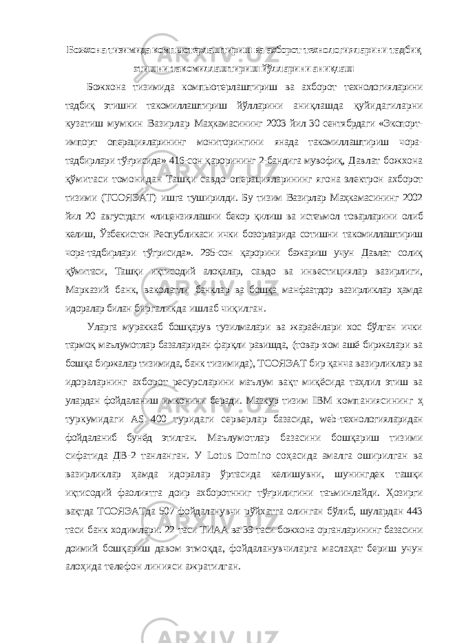 Божхона тизимида компьютерлаштириш ва ахборот технологияларини тадбиқ этишни такомиллаштириш йўлларини аниқлаш Божхона тизимида компьютерлаштириш ва ахборот технологияларини тадбиқ этишни такомиллаштириш йўлларини аниқлашда қуйидагиларни кузатиш мумкин Вазирлар Маҳкамасининг 2003 йил 30 сентябрдаги «Экспорт- импорт операцияларининг мониторингини янада такомиллаштириш чора- тадбирлари тўғрисида» 416-сон қарорининг 2-бандига мувофиқ, Давлат божхона қўмитаси томонидан Ташқи савдо операцияларининг ягона электрон ахборот тизими (ТСОЯЭАТ) ишга туширилди. Бу тизим Вазирлар Маҳкамасининг 2002 йил 20 августдаги «лицензиялашни бекор қилиш ва истеъмол товарларини олиб келиш, Ўзбекистон Республикаси ички бозорларида сотишни такомиллаштириш чора-тадбирлари тўгрисида». 295-сон қарорини бажариш учун Давлат солиқ қўмитаси, Ташқи иқтисодий алоқалар, савдо ва инвестициялар вазирлиги, Марказий банк, ваколатли банклар ва бошқа манфаатдор вазирликлар ҳамда идоралар билан биргаликда ишлаб чиқилган. Уларга мураккаб бошқарув тузилмалари ва жараёнлари хос бўлган ички тармоқ маълумотлар базаларидан фарқли равишда, (товар-хом ашё биржалари ва бошқа биржалар тизимида, банк тизимида), ТСОЯЭАТ бир қанча вазирликлар ва идораларнинг ахборот ресурсларини маълум вақт миқёсида таҳлил этиш ва улардан фойдаланиш имконини беради. Мазкур тизим IBM компаниясининг ҳ туркумидаги AS 400 туридаги серверлар базасида, web -технологияларидан фойдаланиб бунёд этилган. Маълумотлар базасини бошқариш тизими сифатида ДВ-2 танланган. У Lotus Domino соҳасида амалга оширилган ва вазирликлар ҳамда идоралар ўртасида келишувни, шунингдек ташқи иқтисодий фаолиятга доир ахборотнниг тўғрилигини таъминлайди. Ҳозирги вақтда ТСОЯЭАТда 507 фойдаланувчи рўйхатга олинган бўлиб, шулардан 443 таси банк ходимлари. 22 таси ТИАА ва 39 таси божхона органларининг базасини доимий бошқариш давом этмоқда, фойдаланувчиларга маслаҳат бериш учун алоҳида телефон линияси ажратилган. 