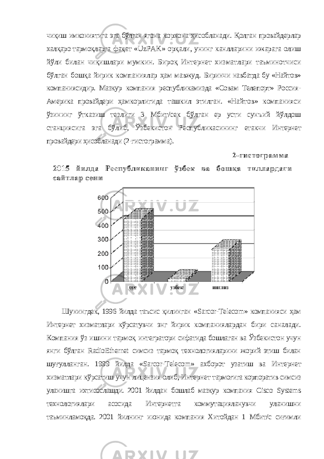 чиқиш имкониятига эга бўлган ягона корхона ҳисобланади. Қолган провайдерлар халқаро тармоқларга фақат « UzPAK » орқали, унинг канлларини ижарага олиш йўли билан чиқишлари мумкин. Бироқ Интернет хизматлари таъминотчиси бўлган бошқа йирик компаниялар ҳам мавжуд. Биринчи навбатда бу «Найтов» компаниясидир. Мазкур компания республикамизда «Совам Телепорт» Россия- Америка провайдери ҳамкорлигида ташкил этилган. «Найтов» компанияси ўзининг ўтказиш тезлиги 3 Мбит/сек бўлган ер усти сунъий йўлдош станциясига эга бўлиб, Ўзбекистон Республикасининг етакчи Интернет провайдери ҳисобланади (2-гистограмма). Шунингдек, 1996 йилда таъсис қилинган « Sarcor - Telecom » компанияси ҳам Интернет хизматлари кўрсатувчи энг йирик компаниялардан бири саналади. Компания ўз ишини тармоқ интегратори сифатида бошлаган ва Ўзбекистон учун янги бўлган RadioEthernet симсиз тармоқ технологияларини жорий этиш билан шуғулланган. 1999 йилда « Sarcor - Telecom » ахборот узатиш ва Интернет хизматлари кўрсатиш учун лицензия олиб, Интернет тармоғига корпоратив симсиз уланишга ихтисослашди. 2001 йилдан бошлаб мазкур компания Cisco Systems технологиялари асосида Интернетга коммутацияланувчи уланишни таъминламоқда. 2001 йилнинг июнида компания Хитойдан 1 Мбит/с сиғимли 