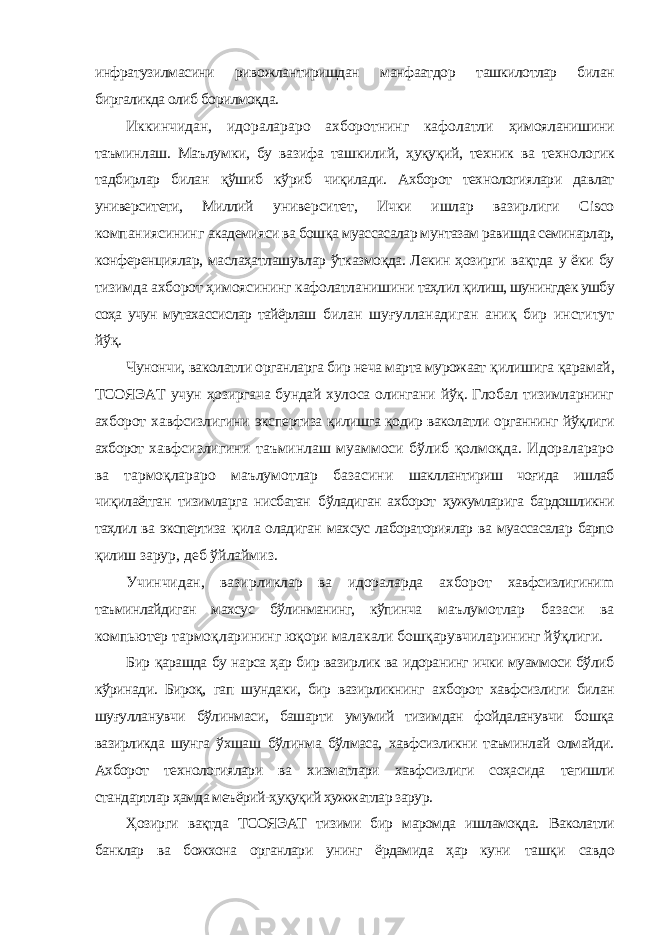 инфратузилмасини ривожлантиришдан манфаатдор ташкилотлар билан биргаликда олиб борилмоқда. Иккинчидан, идоралараро ахборотнинг кафолатли ҳимояланишини таъминлаш. Маълумки, бу вазифа ташкилий, ҳуқуқий, техник ва технологик тадбирлар билан қўшиб кўриб чиқилади. Ахборот технологиялари давлат университети, Миллий университет, Ички ишлар вазирлиги Cisco компаниясининг академияси ва бошқа муассасалар мунтазам равишда семинарлар, конференциялар, маслаҳатлашувлар ўтказмоқда. Лекин ҳозирги вақтда у ёки бу тизимда ахборот ҳимоясининг кафолатланишини таҳлил қилиш, шунингдек ушбу соҳа учун мутахассислар тайёрлаш билан шуғулланадиган аниқ бир институт йўқ. Чунончи, ваколатли органларга бир неча марта мурожаат қилишига қарамай, ТСОЯЭАТ учун ҳозиргача бундай хулоса олингани йўқ. Глобал тизимларнинг ахборот хавфсизлигини экспертиза қилишга қодир ваколатли органнинг йўқлиги ахборот хавфсизлигини таъминлаш муаммоси бўлиб қолмоқда. Идоралараро ва тармоқлараро маълумотлар базасини шакллантириш чоғида ишлаб чиқилаётган тизимларга нисбатан бўладиган ахборот ҳужумларига бардошликни таҳлил ва экспертиза қила оладиган махсус лабораториялар ва муассасалар барпо қилиш зарур, деб ўйлаймиз. Учинчидан, вазирликлар ва идораларда ахборот хавфсизлигини m таъминлайдиган махсус бўлинманинг, кўпинча маълумотлар базаси ва компьютер тармоқларининг юқори малакали бошқарувчиларининг йўқлиги. Бир қарашда бу нарса ҳар бир вазирлик ва идоранинг ички муаммоси бўлиб кўринади. Бироқ, гап шундаки, бир вазирликнинг ахборот хавфсизлиги билан шуғулланувчи бўлинмаси, башарти умумий тизимдан фойдаланувчи бошқа вазирликда шунга ўхшаш бўлинма бўлмаса, хавфсизликни таъминлай олмайди. Ахборот технологиялари ва хизматлари хавфсизлиги соҳасида тегишли стандартлар ҳамда меъёрий-ҳуқуқий ҳужжатлар зарур. Ҳозирги вақтда ТСОЯЭАТ тизими бир маромда ишламоқда. Ваколатли банклар ва божхона органлари унинг ёрдамида ҳар куни ташқи савдо 