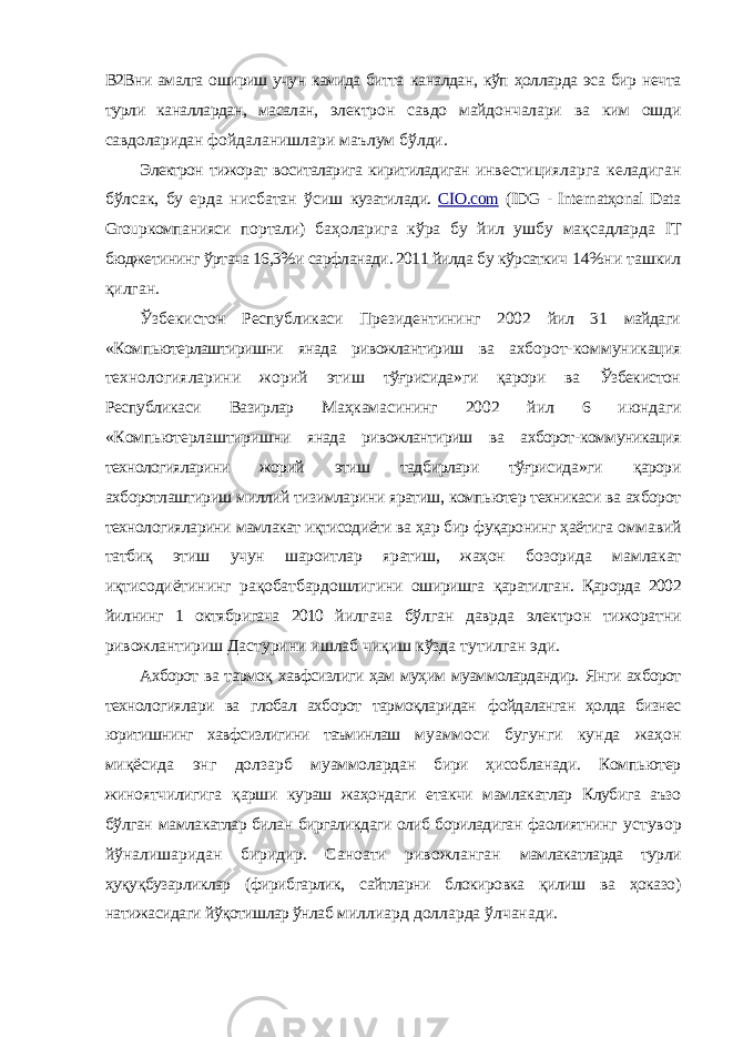 В2Вни амалга ошириш учун камида битта каналдан, кўп ҳолларда эса бир нечта турли каналлардан, масалан, электрон савдо майдончалари ва ким ошди савдоларидан фойдаланишлари маълум бўлди. Электрон тижорат воситаларига киритиладиган инвестицияларга келадиган бўлсак, бу ерда нисбатан ўсиш кузатилади. CIO.com (IDG - Internatҳonal Data Group компанияси портали ) баҳоларига кўра бу йил ушбу мақсадларда IT бюджетининг ўртача 16,3% и сарфланади . 2011 йилда бу кўрсаткич 14% ни ташкил қилган . Ўзбекистон Республикаси Президентининг 2002 йил 31 майдаги « Компьютерлаштиришни янада ривожлантириш ва ахборот - коммуникация технологияларини жорий этиш тўғрисида » ги қарори ва Ўзбекистон Республикаси Вазирлар Маҳкамасининг 2002 йил 6 июндаги « Компьютерлаштиришни янада ривожлантириш ва ахборот - коммуникация технологияларини жорий этиш тадбирлари тўғрисида » ги қарори ахборотлаштириш миллий тизимларини яратиш , компьютер техникаси ва ахборот технологияларини мамлакат иқтисодиёти ва ҳар бир фуқаронинг ҳаётига оммавий татбиқ этиш учун шароитлар яратиш , жаҳон бозорида мамлакат иқтисодиётининг рақобатбардошлигини оширишга қаратилган . Қарорда 2002 йилнинг 1 октябригача 2010 йилгача бўлган даврда электрон тижоратни ривожлантириш Дастурини ишлаб чиқиш кўзда тутилган эди . Ахборот ва тармоқ хавфсизлиги ҳам муҳим муаммолардандир. Янги ахборот технологиялари ва глобал ахборот тармоқларидан фойдаланган ҳолда бизнес юритишнинг хавфсизлигини таъминлаш муаммоси бугунги кунда жаҳон миқёсида энг долзарб муаммолардан бири ҳисобланади. Компьютер жиноятчилигига қарши кураш жаҳондаги етакчи мамлакатлар Клубига аъзо бўлган мамлакатлар билан биргаликдаги олиб бориладиган фаолиятнинг устувор йўналишаридан биридир. Саноати ривожланган мамлакатларда турли ҳуқуқбузарликлар (фирибгарлик, сайтларни блокировка қилиш ва ҳоказо) натижасидаги йўқотишлар ўнлаб миллиард долларда ўлчанади. 