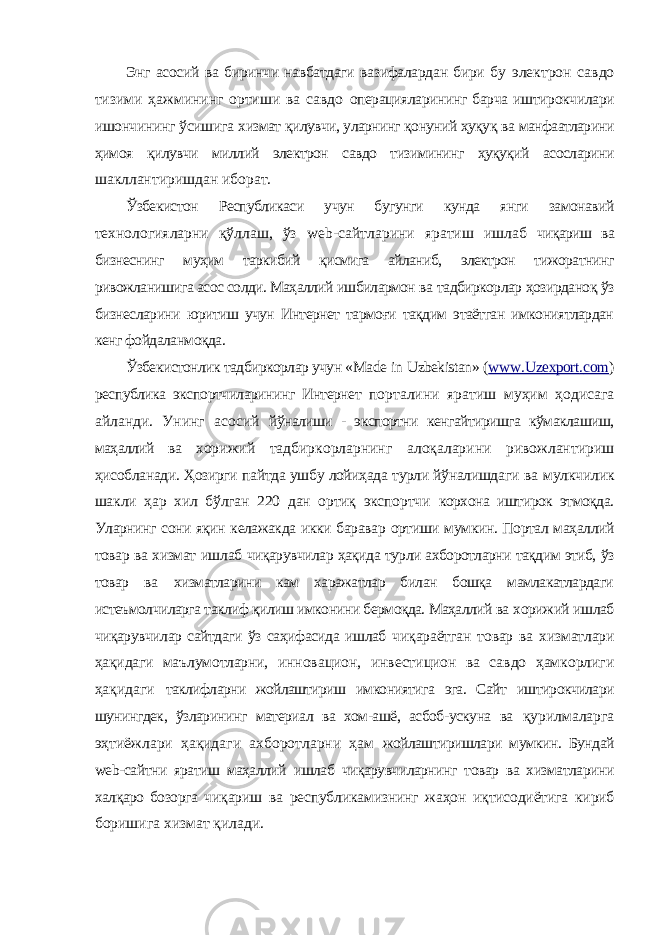 Энг асосий ва биринчи навбатдаги вазифалардан бири бу электрон савдо тизими ҳажмининг ортиши ва савдо операцияларининг барча иштирокчилари ишончининг ўсишига хизмат қилувчи, уларнинг қонуний ҳуқуқ ва манфаатларини ҳимоя қилувчи миллий электрон савдо тизимининг ҳуқуқий асосларини шакллантиришдан иборат. Ўзбекистон Республикаси учун бугунги кунда янги замонавий технологияларни қўллаш, ўз web -сайтларини яратиш ишлаб чиқариш ва бизнеснинг муҳим таркибий қисмига айланиб, электрон тижоратнинг ривожланишига асос солди. Маҳаллий ишбилармон ва тадбиркорлар ҳозирданоқ ўз бизнесларини юритиш учун Интернет тармоғи тақдим этаётган имкониятлардан кенг фойдаланмоқда. Ўзбекистонлик тадбиркорлар учун « Made in Uzbekistan » ( www . Uzexport . com ) республика экспортчиларининг Интернет порталини яратиш муҳим ҳодисага айланди. Унинг асосий йўналиши - экспортни кенгайтиришга кўмаклашиш, маҳаллий ва хорижий тадбиркорларнинг алоқаларини ривожлантириш ҳисобланади. Ҳозирги пайтда ушбу лойиҳада турли йўналишдаги ва мулкчилик шакли ҳар хил бўлган 220 дан ортиқ экспортчи корхона иштирок этмоқда. Уларнинг сони яқин келажакда икки баравар ортиши мумкин. Портал маҳаллий товар ва хизмат ишлаб чиқарувчилар ҳақида турли ахборотларни тақдим этиб, ўз товар ва хизматларини кам харажатлар билан бошқа мамлакатлардаги истеъмолчиларга таклиф қилиш имконини бермоқда. Маҳаллий ва хорижий ишлаб чиқарувчилар сайтдаги ўз саҳифасида ишлаб чиқараётган товар ва хизматлари ҳақидаги маълумотларни, инновацион, инвестицион ва савдо ҳамкорлиги ҳақидаги таклифларни жойлаштириш имкониятига эга. Сайт иштирокчилари шунингдек, ўзларининг материал ва хом-ашё, асбоб-ускуна ва қурилмаларга эҳтиёжлари ҳақидаги ахборотларни ҳам жойлаштиришлари мумкин. Бундай web -сайтни яратиш маҳаллий ишлаб чиқарувчиларнинг товар ва хизматларини халқаро бозорга чиқариш ва республикамизнинг жаҳон иқтисодиётига кириб боришига хизмат қилади. 