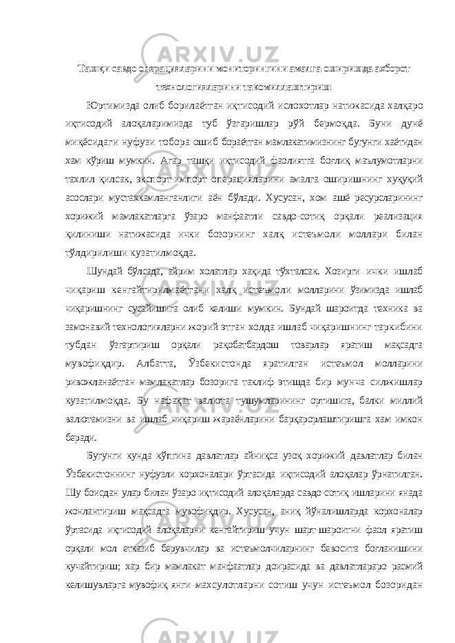 Ташқи савдо операцияларини мониторингини амалга оширишда ахборот технологияларини такомиллаштириш Юртимизда олиб борилаётган иқтисодий ислохотлар натижасида халқаро иқтисодий алоқаларимизда туб ўзгаришлар рўй бермоқда. Буни дунё миқёсидаги нуфузи тобора ошиб бораётган мамлакатимизнинг бугунги хаётидан хам кўриш мумкин. Агар ташқи иқтисодий фаолиятга боғлиқ маълумотларни тахлил қилсак, экспорт-импорт операцияларини амалга оширишнинг хуқуқий асослари мустахкамланганлиги аён бўлади. Хусусан, хом ашё ресурсларининг хорижий мамлакатларга ўзаро манфаатли савдо-сотиқ орқали реализация қилиниши натижасида ички бозорнинг халқ истеъмоли моллари билан тўлдирилиши кузатилмоқда. Шундай бўлсада, айрим холатлар хақида тўхталсак. Хозирги ички ишлаб чиқариш кенгайтирилмаётгани халқ истеъмоли молларини ўзимизда ишлаб чиқаришнинг сусайишига олиб келиши мумкин. Бундай шароитда техника ва замонавий технологияларни жорий этган холда ишлаб чиқаришнинг таркибини тубдан ўзгартириш орқали рақобатбардош товарлар яратиш мақсадга мувофиқдир. Албатта, Ўзбекистонда яратилган истеъмол молларини ривожланаётган мамлакатлар бозорига таклиф этишда бир мунча силжишлар кузатилмоқда. Бу нафақат валюта тушумларининг ортишига, балки миллий валютамизни ва ишлаб чиқариш жараёнларини барқарорлаштиришга хам имкон беради. Бугунги кунда кўпгина давлатлар айниқса узоқ хорижий давлатлар билан Ўзбекистоннинг нуфузли корхоналари ўртасида иқтисодий алоқалар ўрнатилган. Шу боисдан улар билан ўзаро иқтисодий алоқаларда савдо-сотиқ ишларини янада жонлантириш мақсадга мувофиқдир. Хусусан, аниқ йўналишларда корхоналар ўртасида иқтисодий алоқаларни кенгайтириш учун шарт-шароитни фаол яратиш орқали мол етказиб берувчилар ва истеъмолчиларнинг бевосита боғланишини кучайтириш; хар бир мамлакат манфаатлар доирасида ва давлатлараро расмий келишувларга мувофиқ янги махсулотларни сотиш учун истеъмол бозоридан 