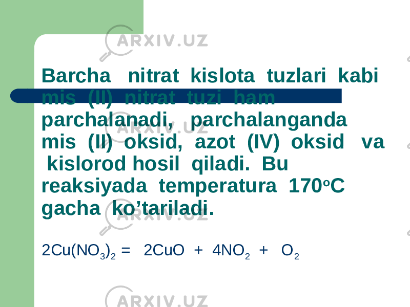 Barcha nitrat kislota tuzlari kabi mis (II) nitrat tuzi ham parchalanadi, parchalanganda mis (II) oksid, azot (IV) oksid va kislorod hosil qiladi. Bu reaksiyada temperatura 170 o C gacha ko’tariladi. 2Cu(NO 3 ) 2 = 2CuO + 4NO 2 + O 2 