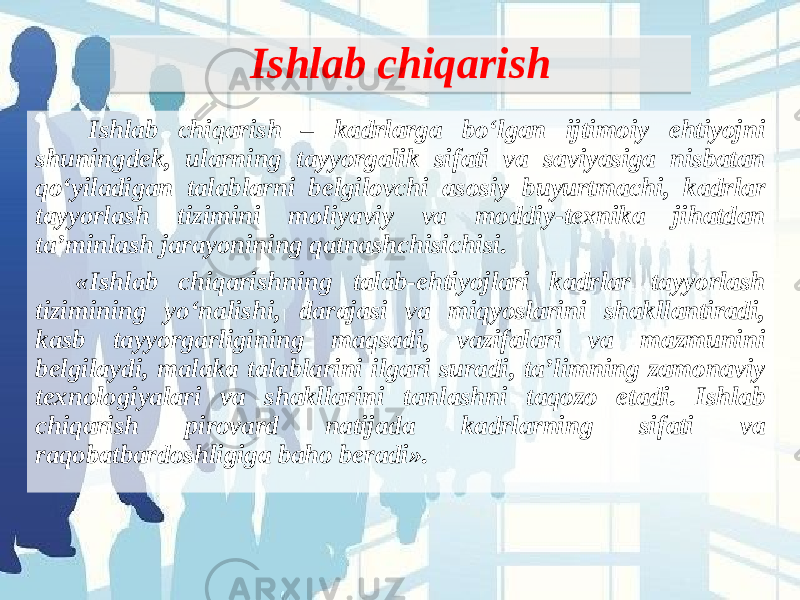 Ishlab chiqarish Ishlab chiqarish – kadrlarga bo‘lgan ijtimoiy ehtiyojni shuningdek, ularning tayyorgalik sifati va saviyasiga nisbatan qo‘yiladigan talablarni belgilovchi asosiy buyurtmachi, kadrlar tayyorlash tizimini moliyaviy va moddiy-texnika jihatdan ta’minlash jarayonining qatnashchisichisi. «Ishlab chiqarishning talab-ehtiyojlari kadrlar tayyorlash tizimining yo‘nalishi, darajasi va miqyoslarini shakllantiradi, kasb tayyorgarligining maqsadi, vazifalari va mazmunini belgilaydi, malaka talablarini ilgari suradi, ta’limning zamonaviy texnologiyalari va shakllarini tanlashni taqozo etadi. Ishlab chiqarish pirovard natijada kadrlarning sifati va raqobatbardoshligiga baho beradi».  0D1F201B 