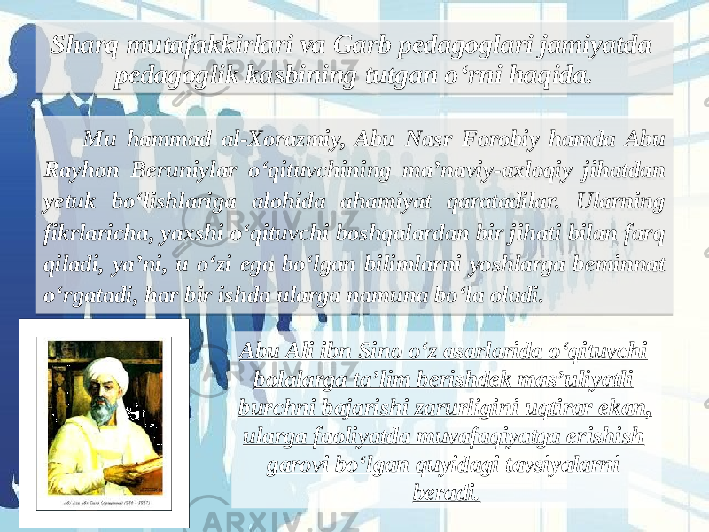 Sharq mutafakkirlari va Garb pedagoglari jamiyatda pedagoglik kasbining tutgan o‘rni haqida. Mu hammad al-Xorazmiy, Abu Nasr Forobiy hamda Abu Rayhon Beruniylar o‘qituvchining ma’naviy-axloqiy jihatdan yetuk bo‘lishlariga alohida ahamiyat qaratadilar. Ularning fikrlaricha, yaxshi o‘qituvchi boshqalardan bir jihati bilan farq qiladi, ya’ni, u o‘zi ega bo‘lgan bilimlarni yoshlarga beminnat o‘rgatadi, har bir ishda ularga namuna bo‘la oladi.   Abu Ali ibn Sino o‘z asarlarida o‘qituvchi bolalarga ta’lim berishdek mas’uliyatli burchni bajarishi zarurligini uqtirar ekan, ularga faoliyatda muvafaqiyatga erishish garovi bo‘lgan quyidagi tavsiyalarni beradi.1520181A27 3E3A1918 07 01 0F18 1D 3F22 2722 1E391A 070707 01 