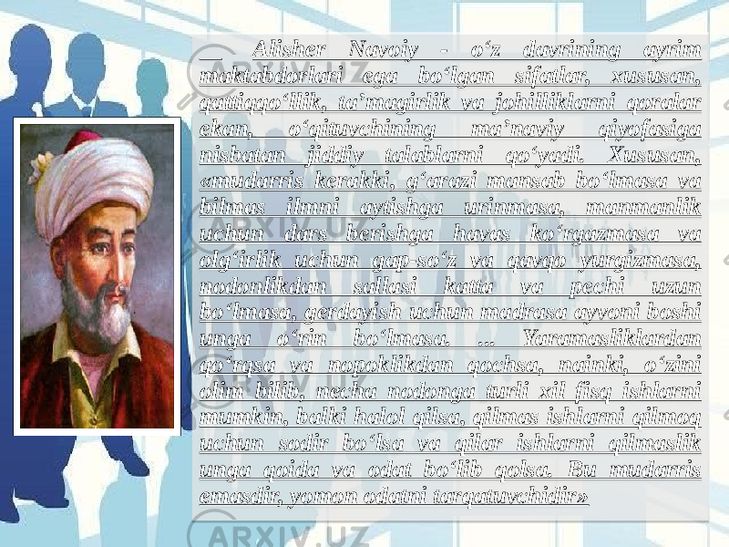  Alisher Navoiy - o‘z davrining ayrim maktabdorlari ega bo‘lgan sifatlar, xususan, qattiqqo‘llik, ta’magirlik va johilliklarni qoralar ekan, o‘qituvchining ma’naviy qiyofasiga nisbatan jiddiy talablarni qo‘yadi. Xususan, «mudarris kerakki, g‘arazi mansab bo‘lmasa va bilmas ilmni aytishga urinmasa, manmanlik uchun dars berishga havas ko‘rgazmasa va olg‘irlik uchun gap-so‘z va qavqo yurgizmasa, nodonlikdan sallasi katta va pechi uzun bo‘lmasa, gerdayish uchun madrasa ayvoni boshi unga o‘rin bo‘lmasa. ... Yaramasliklardan qo‘rqsa va nopoklikdan qochsa, nainki, o‘zini olim bilib, necha nodonga turli xil fisq ishlarni mumkin, balki halol qilsa, qilmas ishlarni qilmoq uchun sodir bo‘lsa va qilar ishlarni qilmaslik unga qoida va odat bo‘lib qolsa. Bu mudarris emasdir, yomon odatni tarqatuvchidir»  07 021B 21 27181C 3A 25 1721 2A22 23 1E1B 25 2A1E391B 23 271E391A 1E1B 21 23 23 3A 24 