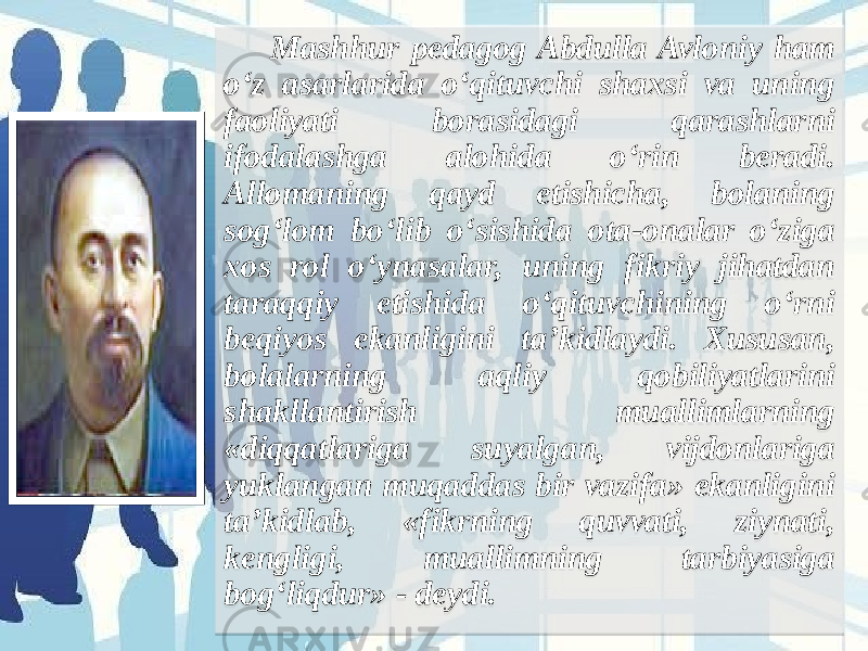  Mashhur pedagog Abdulla Avloniy ham o‘z asarlarida o‘qituvchi shaxsi va uning faoliyati borasidagi qarashlarni ifodalashga alohida o‘rin beradi. Allomaning qayd etishicha, bolaning sog‘lom bo‘lib o‘sishida ota-onalar o‘ziga xos rol o‘ynasalar, uning fikriy jihatdan taraqqiy etishida o‘qituvchining o‘rni beqiyos ekanligini ta’kidlaydi. Xususan, bolalarning aqliy qobiliyatlarini shakllantirish muallimlarning «diqqatlariga suyalgan, vijdonlariga yuklangan muqaddas bir vazifa» ekanligini ta’kidlab, «fikrning quvvati, ziynati, kengligi, muallimning tarbiyasiga bog‘liqdur» - deydi.  07 01181F2020231A07 1E39 3F 22 02 1F1E26 3D1E1F 1C 2A3A 2A1E1B 1F2018341B 171922 1D 1C 343A 2A1E26 01 