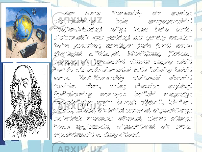 Yan Amos Komenskiy o‘z davrida o‘qituvchining bola dunyoqarashini rivojlantirishdagi roliga katta baho berib, o‘qituvchilik «yer yuzidagi har qanday kasbdan ko‘ra yuqoriroq turadigan juda faxrli kasb» ekanligini ta’kidlaydi. Muallifning fikricha, pedagog o‘z burchlarini chuqur anglay olishi hamda o‘z qadr-qimmatini to‘la baholay bilishi zarur. Ya.A.Komenskiy o‘qituvchi obrazini tasvirlar ekan, uning shaxsida quyidagi fazilatlarning namoyon bo‘lishi maqsadga muvofiqligiga urg‘u beradi: vijdonli, ishchan, sabotli, axloqli, o‘z ishini sevuvchi, o‘quvchilarga otalaridek muomala qiluvchi, ularda bilimga havas uyg‘otuvchi, o‘quvchilarni o‘z ortida ergashtiruvchi va diniy e’tiqod.  13 1E39 1A 1E39 341E 3A 3E3A 20 35 1C 3F 21 1F 1E1C 20 3A 24 