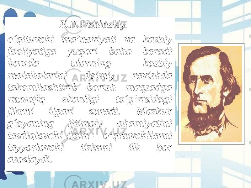  K.D.Ushinskiy o‘qituvchi ma’naviyati va kasbiy faoliyatiga yuqori baho beradi hamda ularning kasbiy malakalarini doimiy ravishda takomilashtirib borish maqsadga muvofiq ekanligi to‘g‘risidagi fikrni ilgari suradi. Mazkur g‘oyaning ijtimoiy ahamiyatini tasdiqlovchi tizim – o‘qituvchilarni tayyorlovchi tizimni ilk bor asoslaydi.   K.D.Ushinskiy o‘qituvchi ma’naviyati va kasbiy faoliyatiga yuqori baho beradi hamda ularning kasbiy malakalarini doimiy ravishda takomilashtirib borish maqsadga muvofiq ekanligi to‘g‘risidagi fikrni ilgari suradi. Mazkur g‘oyaning ijtimoiy ahamiyatini tasdiqlovchi tizim – o‘qituvchilarni tayyorlovchi tizimni ilk bor asoslaydi.   