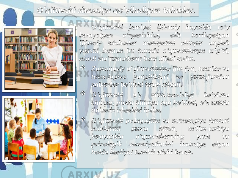 O‘qituvchi jamiyat ijtimoiy hayotida ro‘y berayotgan o‘zgarishlar, olib borilayotgan ijtimoiy islohotlar mohiyatini chuqur anglab yetishi hamda bu borada o‘quvchilarga to‘g‘ri, asosli ma’lumotlarni bera olishi lozim.  Zamonaviy o‘qituvchining ilm-fan, texnika va texnologiya yangiliklari va yutuqlaridan xabardor bo‘lishi talab etiladi.  O‘qituvchi o‘z mutaxassisligi bo‘yicha chuqur, puxta bilimga ega bo‘lishi, o‘z ustida tinimsiz izlanishi lozim.  O‘qituvchi pedagogika va psixologiya fanlari asoslarini puxta bilish, ta’lim-tarbiya jarayonida o‘quvchilarning yosh va psixologik xususiyatlarini inobatga olgan holda faoliyat tashkil etishi kerak.  O‘qituvchi shaxsiga qo‘yiladigan talablar. 0C39 2A3A 2233 1D 181F 02 04 1C3A 3D18 02 0C39 2B 1C22 02 0C39 181F 3318 3E1F 20 24 08 