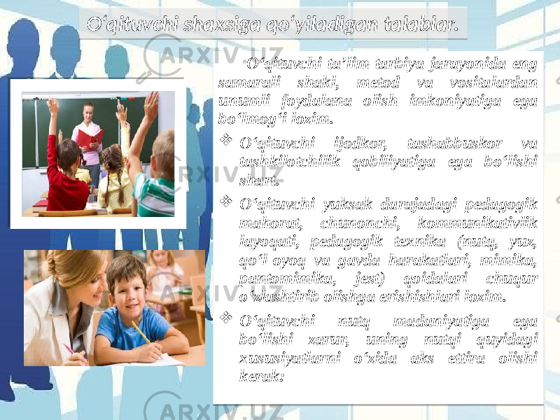 O‘qituvchi ta’lim-tarbiya jarayonida eng samarali shakl, metod va vositalardan unumli foydalana olish imkoniyatiga ega bo‘lmog‘i lozim.  O‘qituvchi ijodkor, tashabbuskor va tashkilotchilik qobiliyatiga ega bo‘lishi shart.  O‘qituvchi yuksak darajadagi pedagogik mahorat, chunonchi, kommunikativlik layoqati, pedagogik texnika (nutq, yuz, qo‘l-oyoq va gavda harakatlari, mimika, pantomimika, jest) qoidalari chuqur o‘zlashtirib olishga erishishlari lozim.  O‘qituvchi nutq madaniyatiga ega bo‘lishi zarur, uning nutqi quyidagi xususiyatlarni o‘zida aks ettira olishi kerak:O‘qituvchi shaxsiga qo‘yiladigan talablar. 0C 1F 23 2A1E 02 0C 1C181F 1F 02 0C 21 1B181D 271E 3E18 1E39 02 0C 2A1E 3D23 343A 08 