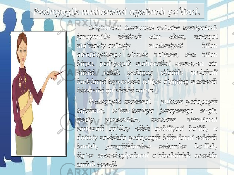 O‘qituvchi barkamol avlodni tarbiyalash jarayonida ishtirok etar ekan, nafaqat ma’naviy-axloqiy madaniyati bilan atrofdagilarga o‘rnak bo‘lishi, shu bilan birga, pedagogik mahoratini namoyon eta olishi, yetuk pedagog sifatida malakali kadrlarni tayyorlash ishiga o‘zining munosib hissasini qo‘shishi zarur. Pedagogik mahorat – yuksak pedagogik tafakkur, ta’lim-tarbiya jarayoniga ongli, ijodiy yondashuv, metodik bilimlarni samarali qo‘llay olish qobiliyati bo‘lib, u doimiy ravishda pedagogik bilimlarni oshirib borish, yangiliklardan xabardor bo‘lish, ilg‘or texnologiyalarni o‘zlashtirish asosida tarkib topadi.Pedagogik mahoratni egallash yo‘llari. 0C39 33 21183C 181C1A 2A221A 1E1B22 3418191A 20221F 08 1C 22 1F 191E222122 2A1E1A 22 1C 1B 