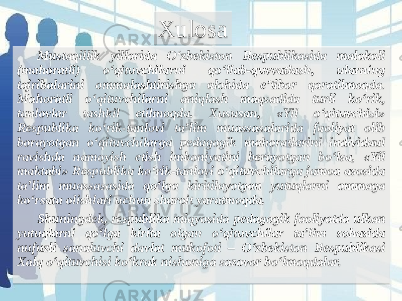 Mustaqillik yillarida O‘zbekiston Respublikasida malakali (mahoratli) o‘qituvchilarni qo‘llab-quvvatlash, ularning tajribalarini ommalashtirishga alohida e’tibor qaratilmoqda. Mahoratli o‘qituvchilarni aniqlash maqsadida turli ko‘rik, tanlovlar tashkil etilmoqda. Xususan, «Yil o‘qituvchisi» Respublika ko‘rik-tanlovi ta’lim muassasalarida faoliyat olib borayotgan o‘qituvchilarga pedagogik mahoratlarini individaul ravishda namoyish etish imkoniyatini berayotgan bo‘lsa, «Yil maktabi» Respublika ko‘rik-tanlovi o‘qituvchilarga jamoa asosida ta’lim muassasasida qo‘lga kiritilayotgan yutuqlarni ommaga ko‘rsata olishlari uchun sharoit yaratmoqda. Shuningdek, respublika miqyosida pedagogik faoliyatda ulkan yutuqlarni qo‘lga kirita olgan o‘qituvchilar ta’lim sohasida nufuzli sanaluvchi davlat mukofoti – O‘zbekiston Respublikasi Xalq o‘qituvchisi ko‘krak nishoniga sazovor bo‘lmoqdalar. Xulosa01 2C21 1C 01 1C 0F 2A1E1A 1A 21 1C 341E391A 15 1D 25 44 250F 