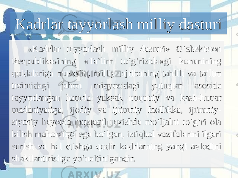  «Kadrlar tayyorlash milliy dasturi» O‘zbekiston Respublikasining «Ta’lim to‘g‘risida»gi konunining qoidalariga muvofiq, milliy tajribaning tahlili va ta’lim tizimidagi jahon miqyosidagi yutuqlar asosida tayyorlangan hamda yuksak umumiy va kasb-hunar madaniyatiga, ijodiy va ijtimoiy faollikka, ijtimoiy- siyosiy hayotda mustaqil ravishda mo‘ljalni to‘g‘ri ola bilish mahoratiga ega bo‘lgan, istiqbol vazifalarini ilgari surish va hal etishga qodir kadrlarning yangi avlodini shakllantirishga yo‘naltirilgandir.   Kadrlar tayyorlash milliy dasturi 01 0203 18 1D 08 08 0D 0B0E 14 0B0F 0B0C 24 03 