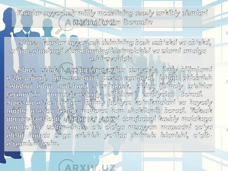 Shaxs- kadrlar tayyorlash tizimining bosh sub’ekti va ob’ekti, ta’lim sohasidagi xizmatlarning iste’molchisi va ularni amalga oshiruvchidir. Shaxs uzluksiz ta’lim jarayonida dunyoviy, ilmiy bilimlarni o‘zlashtiradi, fan asoslarini puxta egallaydi, ishlab chiqarish sohalari bilan tanishadi, shuningdek, o‘zida ijtimoiy ta’sirlar yordamida ma’naviy-axloqiy sifatlarni tarbiyalab boradi. Shaxsda o‘zlashtirilgan bilim, faoliyat ko‘nikmalari va hayotiy tajriba asosida kasbiy mahorat ham shakllanib boradi. Yuksak ma’naviy-axloqiy sifatlar va yuqori darajadagi kasbiy malakaga ega bo‘lish uchun shaxs o‘z oldiga muayyan maqsadni qo‘ya olishi hamda unga erishish yo‘lida tinimsiz izlanishi, o‘qib- o‘rganishi lozim. Kadrlar tayyorlash milliy modelining asosiy tarkibiy qismlari quyidagilardan iboratdir: 15 1C 1E1F 15 1E39 1F 1D 15 1C 21 3A 1E1B 1E39 0E18191A 2723 