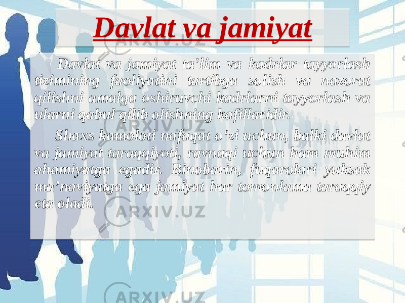 Davlat va jamiyat Davlat va jamiyat ta’lim va kadrlar tayyorlash tizimining faoliyatini tartibga solish va nazorat qilishni amalga oshiruvchi kadrlarni tayyorlash va ularni qabul qilib olishning kafillaridir. Shaxs kamoloti nafaqat o‘zi uchun, balki davlat va jamiyat taraqqiyoti, ravnaqi uchun ham muhim ahamiyatga egadir. Binobarin, fuqarolari yuksak ma’naviyatga ega jamiyat har tomonlama taraqqiy eta oladi.  0A18321B181C07 07 0A 1C 27 231B 152018 321807 18 21 3A1C 24 