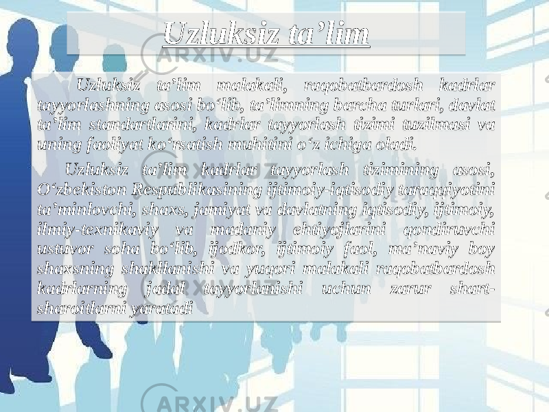 Uzluksiz ta’lim Uzluksiz ta’lim malakali, raqobatbardosh kadrlar tayyorlashning asosi bo‘lib, ta’limning barcha turlari, davlat ta’lim standartlarini, kadrlar tayyorlash tizimi tuzilmasi va uning faoliyat ko‘rsatish muhitini o‘z ichiga oladi. Uzluksiz ta’lim kadrlar tayyorlash tizimining asosi, O‘zbekiston Respublikasining ijtimoiy-iqtisodiy taraqqiyotini ta’minlovchi, shaxs, jamiyat va davlatning iqtisodiy, ijtimoiy, ilmiy-texnikaviy va madaniy ehtiyojlarini qondiruvchi ustuvor soha bo‘lib, ijodkor, ijtimoiy faol, ma’naviy boy shaxsning shakllanishi va yuqori malakali raqobatbardosh kadrlarning jadal tayyorlanishi uchun zarur shart- sharoitlarni yaratadi  05351B 07 05 1C 1C 23 05 0C 1C 22 23 1F 3418191A 1F 24 