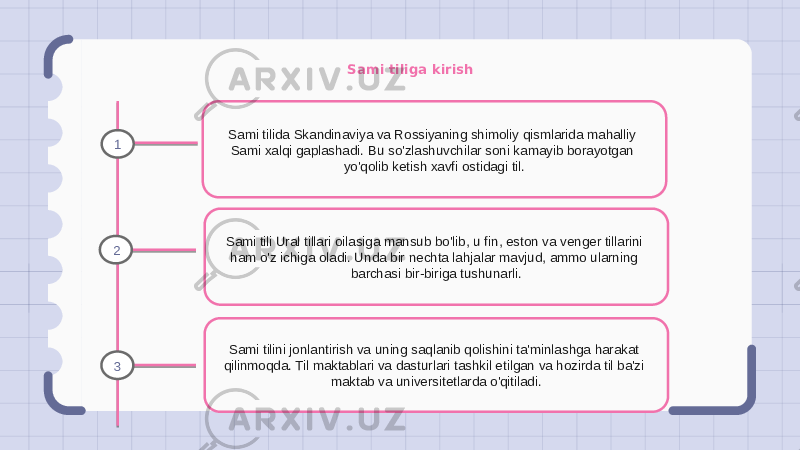 Sami tiliga kirish Sami tilida Skandinaviya va Rossiyaning shimoliy qismlarida mahalliy Sami xalqi gaplashadi. Bu so&#39;zlashuvchilar soni kamayib borayotgan yo&#39;qolib ketish xavfi ostidagi til. Sami tili Ural tillari oilasiga mansub bo&#39;lib, u fin, eston va venger tillarini ham o&#39;z ichiga oladi. Unda bir nechta lahjalar mavjud, ammo ularning barchasi bir-biriga tushunarli. Sami tilini jonlantirish va uning saqlanib qolishini ta&#39;minlashga harakat qilinmoqda. Til maktablari va dasturlari tashkil etilgan va hozirda til ba&#39;zi maktab va universitetlarda o&#39;qitiladi.1 2 3 