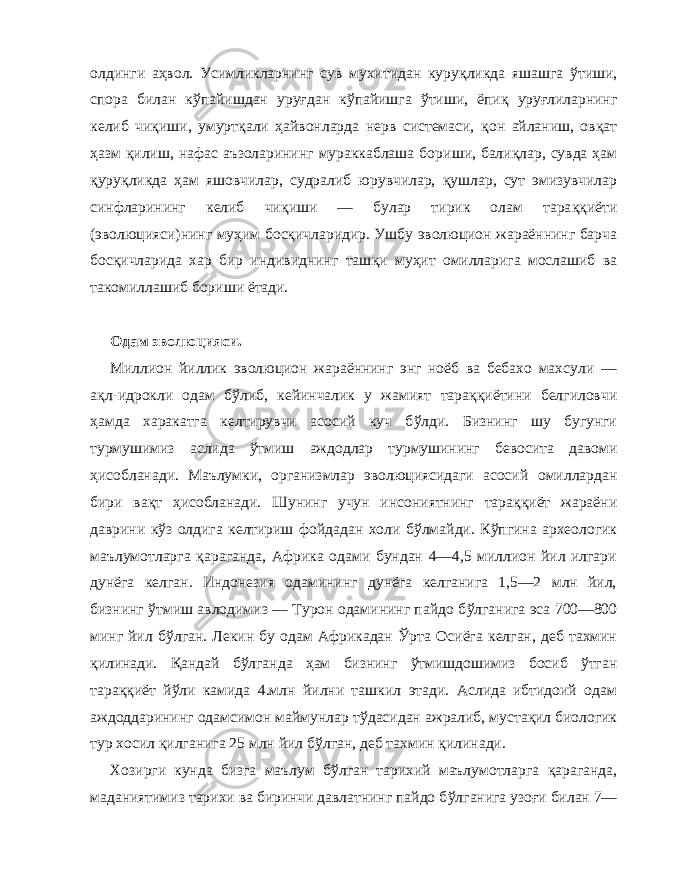 олдинги а ҳ вол. Усимликларнинг сув мухитидан куру қл икда яшашга ў тиши, спора билан к ў пайишдан y руғ дан к ў пайишга ў тиши, ёпи қ уру ғ лиларнинг келиб чи қ иши, умурт қа ли ҳ айвонларда нерв системаси, қ он айланиш, ов қ ат ҳ азм қ илиш, нафас аъзоларининг мураккаблаша бори ши, бали қл ар, сувда ҳ ам қ уру қл икда ҳам яшовчилар, судралиб юрувчилар, қ ушлар, сут эмизувчилар синфларининг келиб чи қ иши — булар тирик олам тара ққ иёти (эволюцияси)нинг му ҳ им бос қ ичларидир. Ушбу эволюцион жараённинг барча бос қ ичларида хар бир индивиднинг таш қ и му ҳ ит омилларига мослашиб ва такомиллашиб бориши ётади. Одам эволюцияси. Миллион йиллик эволюцион жараённинг энг ноёб ва бебахо махсули — а қл -идрокли одам б ў либ, кейинчалик у жамият тара ққ иётини белгиловчи ҳ амда харакатга келтирувчи асосий куч б ў лди. Бизнинг шу бугунги турмушимиз аслида ў тмиш аждодлар турмушининг бевосита давоми ҳ исобланади. Маълумки, организмлар эволюциясидаги асосий омиллардан бири ва қт ҳ исобланади. Шунинг учун ин сониятнинг тара ққ иёт жараёни даврини к ў з о лдига келтириш фойдадан холи б ў лмайди. К ў пгина археологик маълумотларга қ араганда, Африка одами бундан 4—4,5 миллион йил илгари дунёга келган. Индонезия одамининг дунёга келганига 1,5—2 млн йил, бизнинг ў тмиш авлодимиз — Турон одамининг пайдо б ў лганига эса 700—800 минг йил б ў лган. Лекин бу одам Африкадан Ў рта Осиёга келган, деб тахмин қ илинади. Қа ндай б ў лганда ҳа м бизнинг ў тмишдошимиз босиб ў тган тара ққ иёт й ў ли камида 4.млн йилни таш кил этади. Аслида ибтидоий одам аждоддарининг одамсимон маймунлар т ў дасидан ажралиб, муста қ ил биологик тур хосил қ илганига 25 млн йил б ў лган, деб тахмин қ илинади. Хозирги кунда бизга маълум б ў лган тарихий маълумотларга қ араганда, маданиятимиз тарихи ва биринчи давлатнинг пайдо б ў лганига узо ғ и билан 7— 