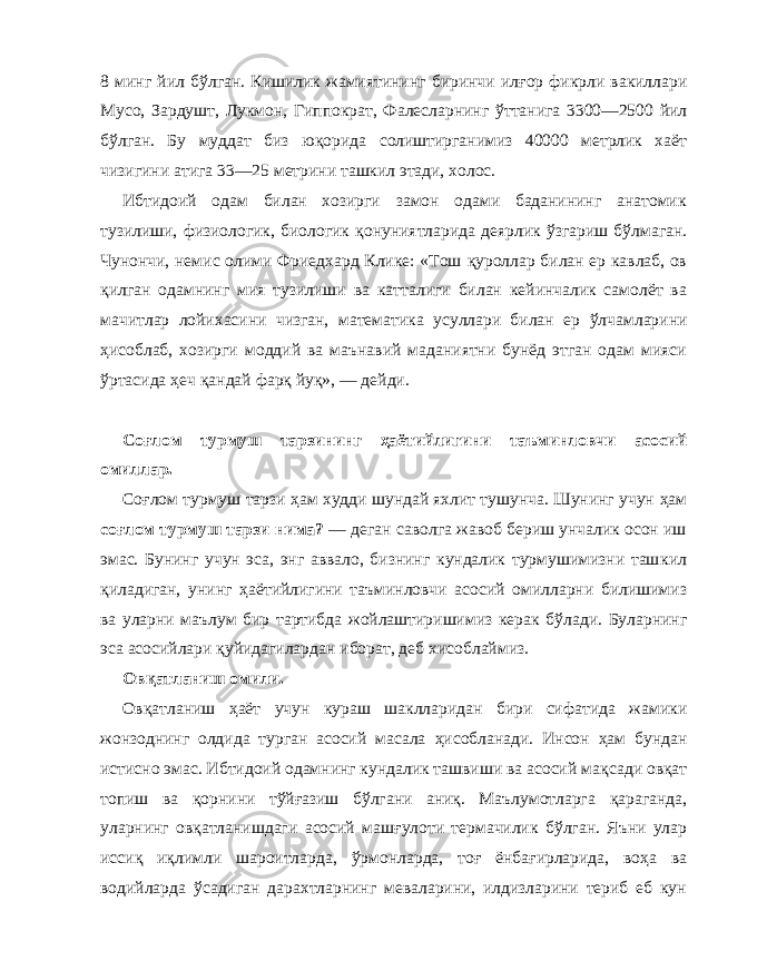 8 минг йил б ў лган. Кишилик жамиятининг биринчи ил ғ ор фикрли вакиллари Мусо, Зардушт, Лукмон, Гиппократ, Фалесларнинг ў ттанига 3300—2500 йил б ў лган. Бу муддат биз ю қ орида солиштирганимиз 40000 метрлик хаёт чизигини атига 33—25 метрини ташкил этади, холос. Ибтидоий одам билан хозирги замон одами баданининг анатомик тузилиши, физиологик, биологик қ онуниятларида деярлик ў згариш б ў лмаган. Чунончи, немис олими Фриедхард Клике: «Тош қ уроллар билан ер кавлаб, ов қ илган одамнинг мия тузилиши ва катталиги билан кейинчалик самолёт ва мачитлар лойихасини чизган, математика усуллари билан ер ў лчамларини ҳ исоблаб, хозирги моддий ва маънавий маданиятни бунёд этган одам мияси ў ртасида ҳ еч қ андай фар қ йу қ », — дейди. С о ғ лом турмуш тарзи нинг ҳ аётийлигини таъминловчи асосий омиллар . Со ғ лом турмуш тарзи ҳ ам худди шундай яхлит тушунча. Шунинг учун ҳ ам со ғ лом турмуш тарзи нима? — деган саволга жавоб бериш унчалик осон иш эмас. Бунинг учун эса, энг аввало, бизнинг кундалик турмушимизни таш кил қ иладиган, унинг ҳ аётийлигини таъминловчи асосий омилларни билишимиз ва уларни маълум бир тартибда жойлаштиришимиз керак б ў лади. Буларнинг эса асосийлари қ уйидагилардан иборат, деб хисоблаймиз. Ов қ атланиш омили. Ов қ атланиш ҳ аёт учун кураш шаклларидан бири сифа тида жамики жонзоднинг олдида турган асосий масала ҳ исобланади. Инсон ҳ ам бундан истисно эмас. Ибтидоий одамнинг кундалик ташвиши ва асосий ма қ сади ов қа т топиш ва қ орнини т ў й ғ азиш б ў лгани ани қ. Маълумотларга қ араганда, уларнинг ов қ атланишдаги асосий ма шғ улоти термачилик б ў лган. Яъни улар исси қ и қл имли шароитларда, ў рмонларда, тоғ ёнба ғ ирларида, во ҳ а ва водийларда ў садиган дарахтларнинг меваларини, илдизларини териб еб кун 