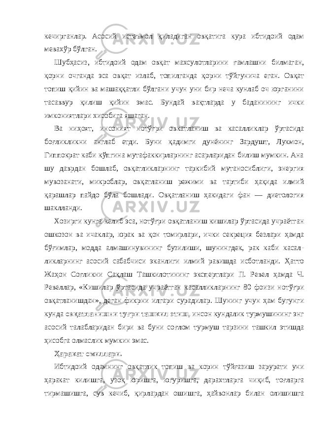 кечирганлар. Асосий истеъмол қ иладиган ов қ атига кура иб тидоий одам мевах ў р б ў лган. Шуб ҳ асиз, ибтидоий одам ов қ ат махсулотларини ғ амлашни билмаган, қ орни очганда эса ов қ ат излаб, топилганда қ орни т ў йгунича еган. Ов қ ат топиш қ ийин ва маша ққ атли б ў лгани учун уни бир неча кунлаб оч юрганини тасаввур қ илиш қ ийин эмас. Бундай ва қ тларда у баданининг ички имкониятлари хисобига яшаган. Ва ни ҳ оят, инсоният нот ўғр и овкатланиш ва касаллик лар ў ртасида бо ғл ик л икни англаб етди. Буни қ адимги дунёнинг Зардушт, Лукмон, Гиппократ каби к ў пгина мутафаккирларнинг асарларидан билиш мумкин. Ана шу даврдан бошлаб, ов қ атликларнинг таркибий мутаносиблиги, энер гия мувозанати, микроблар, ов қ атланиш режими ва тартиби ҳ а қ ида илмий қ арашлар пайдо б ў ла бошлади. Ов қ атла ниш ҳ акидаги фан — диетология шаклланди. Хозирги кунга келиб эса, нот ўғ ри ов қ атланиш киши лар ў ртасида учраётган ошкозон ва ичаклар, юрак ва қ он томирлари, ички секреция безлари ҳ амда б ўғ имлар, модда алмашинувининг бузилиши, шунингдек, рак каби касал - ликларнинг асосий сабабчиси эканлиги илмий равишда исботланди. Ҳ атто Жа ҳ он Со ғ ликни Са қл аш Ташкилотининг экспертлари П. Ревел ҳ амда Ч. Ревеллар, «Кишилар ў ртасида учраётган касалликларнинг 80 фоизи нот ўғр и ов қа тланишдан», деган фикрни илгари сурадилар. Шунинг учун ҳ ам бугунги кунда ов қ атланишни ту ғ ри ташкил этиш, инсон кундалик турмушининг энг асосий талабларидан бири ва буни со ғ лом турмуш тарзини ташкил этишда ҳ исобга олмаслик мумкин эмас. Ҳ аракат омиллари. Ибтидоий одамнинг ов қат лик топиш ва корин т ў й ғ азиш зарурати уни ҳ аракат килишга, узо қ юришга, югуришга, дарахтларга чи қ иб, то ғ ларга тирмашишга, сув кечиб, қ ирлардан ошишга, ҳ айвонлар билан олишишга 