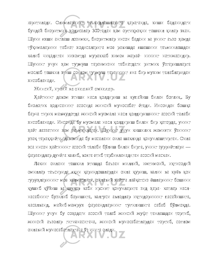 юритилади. Олимларнинг таъкидлашларига қ араганда, киши ба данидаги бундай биоритмик ҳ одисалар 300 тадан ҳ ам орти қ ро қ ни ташкил қи лар экан. Шуни яхши англаш лозимки, биоритмлар инсон бадани ва унинг аъзо ҳ амда т ўқ ималарини табиат ходисаларига мое равишда яшашини таъминлашдан келиб чи қ адиган нихоятда мураккаб химоя жараё- нининг натижасидир. Шунинг учун ҳ ам турмуш тарзимизни табиатдаги ритмик ў згаришларга мослаб ташкил этиш со ғ лом турмуш тарзининг яна бир мухим талабларидан хисобланади. Жинсий, ирсий ва оилавий омиллар. Ҳа ётнинг давом этиши на с л қо лдириш ва купайиш би лан бо ғ лик,. Бу биологик ҳ одисанинг асосида жинсий муносабат ётади. Инсондан бош қа барча тирик мавжудотда жинсий муомала на с л қ олдиришнинг асосий талаби хисоб ланади. Инсонда бу муомала на с л қо лдириш билан бир қа торда, унинг ҳ аёт лаззатини хам таъминлаган. Шунинг учун кишилик жамияти ў зининг узо қ тара ққ иёти. давомида бу масалани оила шаклида қ онунлаштирган. Оила эса инсон ҳ аётининг асосий талаби б ў лиш билан бирга, унинг зурриётлари — фарзандлар дунёга келиб, вояга етиб тарбияланадиган асосий маскан. Лекин оилани ташкил этишда баъзан миллий, ижти моий, и қт исодий омиллар таъсирида я қ ин қа риндошлардан оила қ уриш, келин ва куёв қ он гуру ҳл арининг мое келмаслиги, оилавий хаётга лаё қ атсиз ёшларнинг бошини қ ушиб қў йиш ва шулар каби ирсият қо нунларига зид ҳ ара- катлар насл- насабнинг бузилиб боришига, келгуси авлодлар и қт идорининг пасайишига, касалванд, майиб-мажрух фарзандларнинг ту ғ илишига сабаб б ў лмо қ да. Шунинг учун бу со ҳа даги асосий талаб жинсий жуфт танлашдан тортиб, жинсий аъзолар гигиенасигача, жинсий муносабатлардан тортиб, со ғ лом оилавий муносабатларгача ў з ичига олади. 