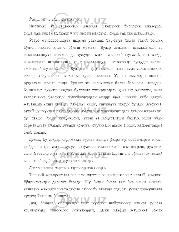 Ў заро муносабат омиллари. Инсоният ў з тараккиёти даврида фа қа тгина биологик мавжудот сифатидагина эмас, балки у ижтимоий ма ҳ сулот сифатида ҳа м шаклланди. Ў заро муносабатларни шартли равишда бир-бири билан узвий бо ғ ли қ б ў лган иккита қ и с мга б ў лиш мумкин. Булар оиланинг шаклланиши ва такомиллашуви натижасида вужудга келган оилавий муносабатлар ҳа мда жамиятнинг шаклланиши ва такомиллашуви натижасида вужудга кел ган ижтимоий муносабатлар. Буларнинг ҳа р иккаласи ҳа м инсон саломатлигига таъсир қ илувчи энг катта ва кучли омиллар. У, энг аввало, кишининг ру ҳ иятига таъсир этади. Ру ҳ ият эса саломатлик билан бевосита ало қа дор. Кишининг ру ҳ ияти ю қо ри б ў лганда томирлардаги қо ннинг ҳа ракати, ички аъзоларнинг фаолияти, хужайралардаги модда алма- шиниш каби ҳа ётий жараёнлар яхши кечади. Кайфият яхши, ишчанлик ю қ ори булади. Аксинча, ру ҳ ий тушкунлик пайтида ички аъзолар ва хужайралардаги ҳа ётий жараёнлар су- саяди. Киши кайфиятсиз, во қ еа ва ҳо дисаларга бефар қ ишга қў ли бормайдиган б ў лади. Бундай ҳ олнинг сурункали да вом этиши, касалликларга олиб келади. Демак, бу со ҳа да олдимизда турган вазифа ў заро муно сабатларни инсон фойдасига ҳа л қ илиш, хусусан, муомала маданиятини юксалтириш, ру ҳ иятга салбий таъсир этувчи тартиб ва одатларга бар ҳ ам беришгача б ў лган ижтимоий ва шахсий тадбирларни уз ичига олади. Орттирилган зарарли одатлар омиллари. Тарихий маълумотлар зарарли одатларни инсониятнинг азалий хамро ҳ и б ў лганлигидан далолат беради. Шу билан бирга яна бир нарса ани қ ки, кишилик жамияти ривожланган сайин бу зарарли одатлар унинг турмушидан купро қ ў рин ола бошлаган. Пул, бойлик, мол-дунёга хирс к ў йган, шайтоннинг измига тушган корчалонлар жамиятни гиёхвандлик, деган ҳ авфли жарликка томон 