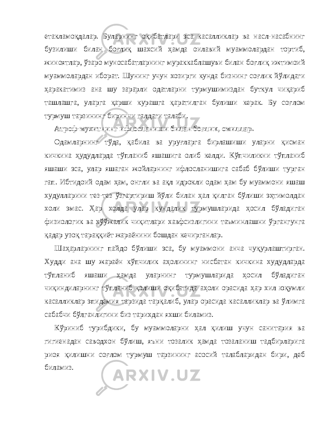 етакламо қ далар. Буларнинг о қ ибатлари эса касалликлар ва насл-насабнинг бузилиши билан бо ғ ли қ шахсий ҳ амда оилавий муаммолардан тортиб, жиноятлар, ў заро муносабатларнинг мураккаблашуви билан бо ғ ли қ ижтимоий муаммолардан иборат. Шунинг учун хозир ги кунда бизнинг со ғ лик й ў лидаги ҳ аракатимиз ана шу зарарли одатларни турмушимиздан буткул чи қа риб ташлашга, уларга қа рши курашга қа ратилган булиши керак. Бу со ғ лом турмуш тарзининг биринчи галдаги талаби. Атроф-мухитнинг ифлосланиши билан бо ғ лик, омиллар. Одамларнинг т ў да, қа била ва уру ғ ларга бирлашиши уларни қи сман кичкина ҳ удудларда т ў планиб яшашига олиб келди. К ў пчиликни т ў планиб яшаши эса, улар яшаган жойларнинг ифлосланишига сабаб б ў лиши турган га п . Ибтидо ий одам ҳ ам, онгли ва а қл идрокли одам ҳ ам бу муаммони яшаш худулларини тез-тез ў згартириш й ў ли билан ҳ ал қи лган б ў лиши э ҳ тимолдан холи эмас. Ҳ ар холда улар кундалик турмушларида ҳ осил б ў ладиган физиологик ва х ўўж алик чи қ итлари хавфсизлигини таъминлашни ў ргангунга қа дар узо қ тара ққ иёт жараёнини бошдан кечирганлар. Ша ҳ арларнинг пайдо б ў лиши эса, бу муаммони анча чу қ урлаштирган. Худди ана шу жараён к ў пчилик а ҳ олининг нисбатан кичкина худудларда т ў планиб яшаши ҳ амда улар нинг турмушларида ҳ осил б ў ладиган чи қ индиларнинг т ў пла ниб қ олиши о қи батида а ҳ оли орасида ҳ ар хил ю қ умли ка салликлар эпидемия тарзида тар қа либ, улар орасида касал ликлар ва ў лимга сабабчи б ў лганлигини биз тарихдан яхши биламиз. К ў риниб турибдики, бу муаммоларни ҳ ал қ илиш учун санитария ва гигиенадан саводхон б ў лиш, яъни тозалик ҳ амда тозаланиш тадбирларига риоя қ илишни со ғ лом тур муш тарзининг асосий талабларидан бири, деб биламиз. 