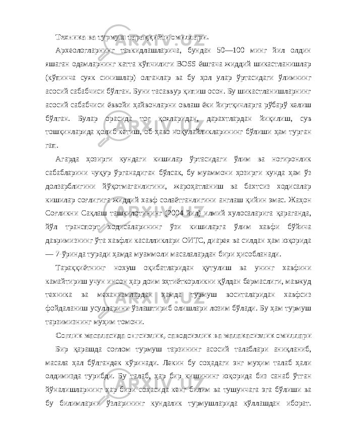 Техника ва турмуш тара ққи ёти омиллари. Археологларнинг таъкидлашларича, бундан 50—100 минг йил олдин яшаган одамларнинг катта к ў пчилиги BO SS ёшгача жиддий шикастланишлар (к ў пинча суяк синишлар) олганлар ва бу ҳ ол улар ў ртасидаги ў лимнинг асосий сабабчиси б ў лган. Буни тасаввур қи пиш осон. Бу шикастланишларнинг асосий сабабчиси ёввойи ҳа йвонларни овлаш ёки йирт қ ичларга р ў бар ў келиш б ў лган. Булар орасида тоғ қ ояларидан, дарахтлардан йи қ илиш, сув тош қ инларида қ олиб кетиш, об- ҳ аво но қ улайликларининг б ў лиши ҳа м турган гап . Агарда ҳ озирги кундаги кишилар ў ртасидаги ў лим ва ногиронлик сабабларини чу қ ур ў рганадиган б ў лсак, бу му аммони ҳ озирги кунда ҳа м ў з долзарблигини й ўқо тмаганлигини, жаро ҳа тланиш ва бахтсиз ходисалар кишилар соғ лигига жиддий хавф солаётганлигини англаш қ ийин эмас. Жа ҳ он Со ғ ликни Са қл аш ташкилотининг (2004 йил) илмий хулосаларига қ араганда, й ў л транспорт ходисаларининг ў зи кишиларга ў лим хавфи б ў йича давримизнинг ў та хавфли касалликлари ОИТС, диарея ва силдан ҳ ам ю қо рида — 7 - ў рин да туради ҳ амда муаммоли масалалардан бири ҳ исобланади. Тара ққ иётнинг нохуш о қ ибатларидан қ утулиш ва унинг хавфини камайтириш учун инсон ҳ ар доим э ҳ тиёткорликни қў лдан бермаслиги, мавжуд техника ва механизмлардан ҳ амда турмуш воситаларидан хавфсиз фойдаланиш усулларини ў злаштириб олишлари лозим б ў лади. Бу ҳ ам турмуш тарзимизнинг му ҳ им томони. Со ғ лик масаласида онгсизлик, саводсизлик ва малакасизлик омиллари Бир қа рашда со ғ лом турмуш тарзининг асосий талаблари ани қл аниб, масала ҳ ал б ў лгандек к ў ринади. Лекин бу со ҳ адаги энг му ҳ им талаб ҳ али олдимизда турибди. Бу та лаб, ҳ ар бир кишининг ю қ орида биз санаб ў тган й ў налишларнинг ҳ ар бири со ҳ асида кенг билим ва тушунчага эга б ў лиши ва бу билимларни ў зларининг кундалик турмушла рида к ў ллашдан иборат. 