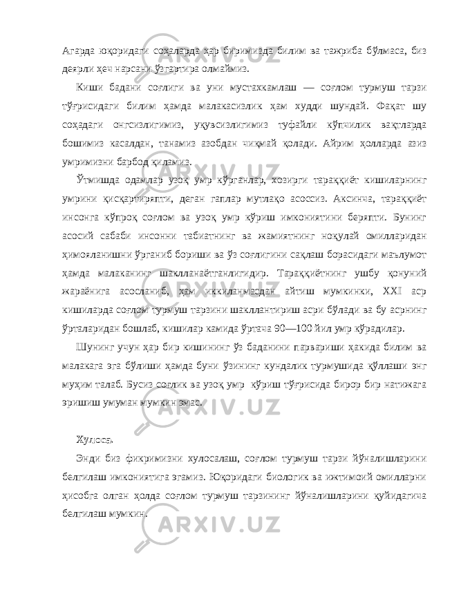 Агарда ю қ оридаги со ҳ аларда ҳ ар биримизда билим ва тажриба б ў лмаса, биз деярли ҳ еч нарсани ў згартира олмаймиз. Киши бадани со ғ лиги ва уни мустахкамлаш — соғлом турмуш тарзи т ўғ рисидаги билим ҳ амда малакасизлик ҳ ам худди шундай. Фа қ ат шу со ҳ адаги онгсизлигимиз, у қ увсизлигимиз туфайли к ў пчилик ва қт ларда бошимиз касалдан, танамиз азобдан чи қ май қ олади. Айрим ҳ олларда азиз умримизни барбод қи ламиз. Ў тмишда одамлар узо қ умр к ў рганлар, хозирги тара ққ иёт кишиларнинг умрини қис қа ртиряпти, деган гаплар мутла қо асоссиз. Аксинча, тара ққ иёт инсонга к ў про қ со ғ лом ва узо қ умр к ў риш имкониятини беряпти. Бунинг асосий сабаби инсонни табиатнинг ва жамиятнинг но қ улай омилларидан ҳ имояланишни ў рганиб бориши ва ў з со ғ лигини са қл аш борасидаги маълумот ҳ амда малаканинг шаклланаётганлигидир. Тара ққ иётнинг ушбу қ онуний жараёнига асосланиб, ҳам иккиланмасдан айтиш мумкинки, XXI аср кишиларда со ғ лом турмуш тар зини шакллантириш асри б ў лади ва бу асрнинг ў рталаридан бошлаб, кишилар камида ў ртача 90—100 йил умр к ў радилар. Шунинг учун ҳ ар бир кишининг ў з баданини парвариши ҳ акида билим ва малакага эга б ў лиши ҳ амда буни ў зи нинг кундалик турмушида қў ллаши энг му ҳ им талаб. Бусиз со ғ лик ва узо қ умр к ў риш т ўғ рисида бирор бир натижага эришиш умуман мумкин эмас. Хулоса. Энди биз фикримизни хулосалаш, со ғ лом турмуш тар зи й ў налишларини белгилаш имкониятига эгамиз. Ю қ оридаги биологик ва ижтимоий омилларни ҳ исобга олган ҳ олда со ғ лом турмуш тарзининг й ў налишларини қ уйидагича бел гилаш мумкин. 