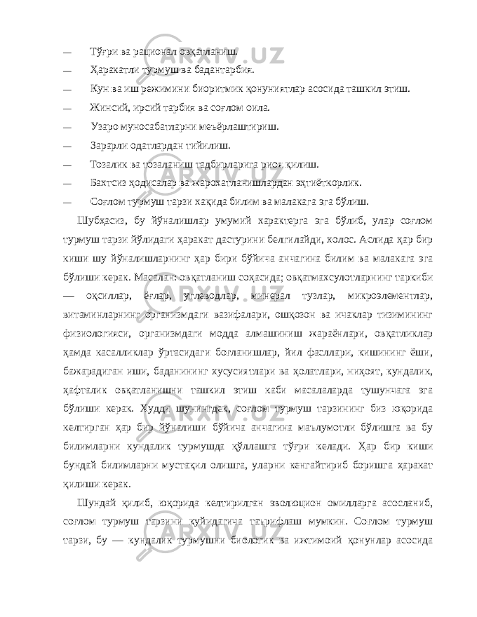 — Т ўғ ри ва рационал ов қ атланиш. — Ҳ аракатли турмуш ва бадантарбия. — Кун ва иш режимини биоритмик қо нуниятлар асосида ташкил этиш. — Жинсий, ирсий тарбия ва со ғ лом оила. — Узаро муносабатларни меъёрлаштириш. — Зарарли одатлардан тийилиш. — Тозалик ва тозаланиш тадбирларига риоя қ илиш. — Бахтсиз ҳ одисалар ва жарохатланишлардан э ҳ тиёткорлик. — Со ғ лом турмуш тарзи ха қи да билим ва малакага эга б ў лиш. Шуб ҳ асиз, бу й ў налишлар умумий характерга эга б ў либ, улар соғлом турмуш тарзи й ў лидаги ҳ аракат дастурини бел гилайди, холос. Аслида ҳ ар бир киши шу й ў налишларнинг ҳ ар бири б ў йича анчагина билим ва малакага эга б ў лиши керак. Масалан: ов қ атланиш со ҳ асида; ов қ атмахсулотларнинг таркиби — о қ силлар, ё ғ лар, углеводлар, минерал тузлар, микроэлементлар, витаминларнинг организмдаги вазифалари, ош қ озон ва ичаклар тизимининг физиологияси, организмдаги модда алмашиниш жараёнлари, ов қ атликлар ҳ амда касалликлар ў ртасидаги бо ғ ланишлар, йил фасллари, кишининг ёши, бажарадиган иши, баданининг хусусиятлари ва ҳ олатлари, ни ҳ оят, кундалик, ҳ афталик ов қ атланишни ташкил этиш каби масалаларда тушунчага эга б ў лиши керак. Худди шунингдек, со ғ лом турмуш тарзининг биз ю қ орида келтирган ҳ ар бир й ў налиши б ў йича анчагина маълумотли б ў лишга ва бу билимларни кундалик турмушда қў ллашга т ўғ ри келади. Ҳ ар бир киши бундай билимларни муста қ ил олишга, уларни кенгайтириб боришга ҳ аракат қ илиши керак. Шундай қ илиб, ю қ орида келтирилган эволюцион омилларга асосланиб, со ғ лом турмуш тарзини куйидагича таърифлаш мумкин. Со ғ лом турмуш тарзи, бу — кундалик турмушни биологик ва ижтимоий қ онунлар асосида 