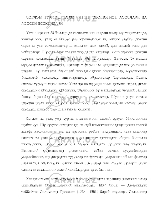 СО Ғ ЛОМ ТУРМУШ ТАРЗИ, УНИНГ ЭВОЛЮЦИОН АСОСЛАРИ ВА АСОСИЙ БОСКИЧЛАРИ Ў тган асрнинг 80-йилларида саломатликни са қл аш хамда муста ҳ камлашда, кишиларнинг узо қ ва бахтли умр к ў ришларида энг му ҳ им тадбир турмуш тарзи ва уни со ғло млаш тириш эканлиги ҳ ам илмий, ҳ ам амалий томондан исботланди. Шундан бери со ғ лик ҳақи да г a п кетганда, кишилар нинг турмуш тарзини согломлаштириш т ўғ рисида к ў п гапирилади. Ҳ аттоки, бу масала му ҳ им давлат хужжатлари, Президент фармон ва қо нунларида хам уз аксини топган. Бу масалага ба ғ ишлаб қ анчадан- қ анча йи ғ илишлар, му ҳ окамалар ў тказилиб, ма қ олалар, эшиттиришлар, к ў рсатувлар берилмокда. Лекин, со ғ лом турмуш тарзи нима? Унга эришмо қ учун нима қил мок, керак, деган саволларни к ў ндаланг қў йсангиз, к ў пчиллик бу масалаларда умумий гапдан бош қ а бирон-бир манти қ ий тушунчага эга эмаслар. Шунинг учун со ғ лом турмуш тарзи нима ва унга эришишнинг талаблари нимадан иборат, деган саволларга жавоб беришга харакат қил амиз . Со ғ лом ва узо қ умр куриш инсониятнинг азалий орзуси б ў лганлигига шубха й ўқ . Шу ну қт аи назардан ҳ ар кан дай жамиятнинг олдида турган асосий вазифа инсоният нинг ана шу орзусини руёбга чи қ аришдан, яъни кишилар со ғ лиги ва узок умр к ў ришлари учун шароит яратишдан иборат. Кишилик жамиятининг турли даврларида со ғ лик масаласи турлича ҳ ал қи линган. Ижтимоий формациялар ривожлантан сайин со ғ лик хусусийликдан умумийликка, тор доирадаги гурух л ар манфаатидан умуминсоний манфаатлар даражасига к ў тарилган. Лекин хамма даврларда ҳ ам со ғ лом турмуш тарзи со ғ ликни сақлашнинг асосий талабларидан ҳ исобланган. Хозирги замон со ғ лом турмуш тарзи т ўғ рисидаги қарашлар ривожига назар ташлайдиган б ў лсак тарихий маълумотлар 1832 йилга — Америкалик т и б б иётчи Сильвестер Грехемга (1794—1851) бориб та қа лади. Сильвестер 