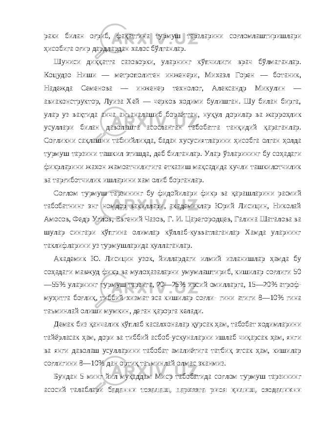 раки билан о ғ риб, фа қа тгина турмуш тарзларини со ғ ломлаштиришлари ҳ исобига оғир дардлардан халос б ў лганлар. Шуниси ди ққ атга сазоворки, уларнинг к ў пчилиги врач б ў лмаганлар. Коцудзо Ниши — метрополитен инженери, Михаэл Горен — ботаник, Надежда Семенова — инженер технолог, Александр Микулин — авиаконструктор, Луиза Хей — черков ходими булишган. Шу билан бирга, улар уз ва қт ида анча анъаналашиб бораётган, ну қ ул дорилар ва жарро ҳл ик усуллари билан даволашга асосланган табобатга тан қ идий қа раганлар. Со ғ ликни са қл ашни табиийликда, бадан хусусиятларини ҳ исобга олган ҳол да турмуш тарзини ташкил этишда, деб билганлар. Улар ў зларининг бу со ҳа даги фикрларини жа х он жамоатчилигига етказиш мақсадида кучли ташкилотчилик ва тар ғ иботчилик ишларини хам олиб борганлар. Со ғ лом турмуш тарзининг бу фидойилари фикр ва қа рашларини расмий табобатнинг энг номдор вакиллари, академиклар Юрий Лисицин, Николай Амосов, Федр Уг лов, Евгений Чазов, Г. И. Царегородцев, Галина Шаталова ва шулар сингари к ў пгина олимлар к ў ллаб-кувватлаганлар Хамда уларнинг таклифларини уз турмушларида куллаганлар. Академик Ю. Лисицин узок, йиллардаги илмий изланишлар ҳа мда бу со ҳа даги мавжуд фикр ва муло ҳа заларни умумлаштириб, кишилар со ғ лиги 50 —55 % уларнинг тур муш тарзига, 20—25 % ирсий омилларга, 15—20% атроф- му ҳ итга бо ғ ли қ , тиббий хизмат эса кишилар со ғл и- гини атиги 8—10 % гина таъминлай олиши мумкин, де ган қа рорга келади. Демак биз қа нчалик к ў плаб касалхоналар қу рсак ҳ ам, табобат ходимларини тайёрласак ҳ ам, дори ва тиббий ас боб-ускуналарни ишлаб чи қа рсак ҳ ам, янги ва янги даволаш усулларини табобат амалиётига татби қ этсак ҳ ам, кишилар со ғл игини 8—10 % дан орти қ таъминлай олмас эканмиз. Бундан 5 минг йил муқаддам Миср табобатида со ғ лом турмуш тарзининг асосий талаблари баданни тозалаш, пар х езга риоя қ илиш , озодаликни 