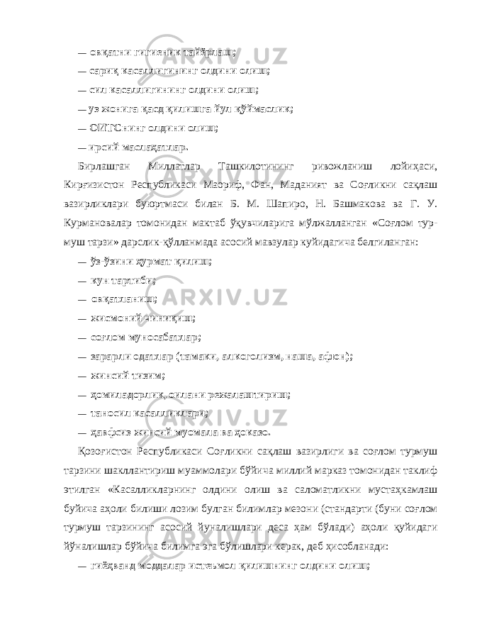 — ов қ атни гигиеник тайёрлаш; — сари қ касаллигининг олдини олиш; — сил касаллигининг олдини олиш; — уз жонига қ асд қ и л ишга йул қў ймаслик; — ОИТСнинг олдини олиш; — ирсий масла ҳ атлар. Бирлашган Миллатлар Ташкилотининг ривожланиш лойи ҳ аси, Кир ғ изистон Республикаси Маориф, Фан, Маданият ва Со ғ ликни са қл аш вазирликлари буюртмаси би лан Б. М. Шапиро, Н. Башмакова ва Г. У. Курмановалар томонидан мактаб ўқ увчиларига м ў лжалланган «Со ғ лом тур - муш тарзи» дарслик- қў лланмада асосий мавзулар куйидагича белгиланган: — ў з- ў зини ҳ урмат қи лиш; — кун тартиби; — ов қ атланиш; — жисмоний чини қи ш; — со ғ лом муносабатлар; — зарарли одатлар (тамаки, алкоголизм, наша, афюн); — жинсий тизим; — ҳомиладорлик, оилани режалаштириш; — таносил касалликлари; — ҳ авфсиз жинсий муомала ва ҳ оказо. Қо зо ғ истон Республикаси Со ғ ликни са қл аш вазирлиги ва со ғ лом турмуш тарзини шакллантириш муаммолари б ў йи ча миллий марказ томонидан таклиф этилган «Касаллик ларнинг олдини олиш ва саломатликни муста ҳ камлаш буйи ча а ҳ оли билиши лозим булган билимлар мезони (стандар т и (буни со ғ лом турмуш тарзининг асосий йуналишлари деса ҳ ам б ў лади) а ҳо ли қ уйидаги й ў налишлар б ў йича билимга эга б ў лишлари керак, деб ҳ исобланади: — гиё ҳ ванд моддалар истеъмол қ илишнинг олдини олиш; 