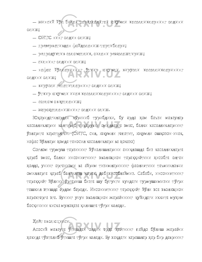 — жинсий й ў л билан т ар қа ладиган ю қ умли касаллик ларнинг олдини олиш; — ОИТС нинг олдин олиш; — презервативдан фойдаланиш тартиблари; — репродуктив саломатлик, оилани режалаштириш; — силнинг олдини олиш; — нафас й ў лларининг ў ткир ю қ умли вирусли касалликларининг олдини олиш; — вирусли гепатитларнинг олдини олиш; — ўткир ю қ умли ичак касалликларининг олдини олиш; — со ғ лом ов қ атланиш; — жаро ҳ атланишнинг олдини олиш. Юқоридагилардан к ў риниб турибдики, бу ерда ҳа м баъзи мавзулар касалликларни келтириб чи қа рувчи омилларга эмас, балки касалликларнинг ў зларига каратилган. (ОИТС, сил, ю қ умли гепатит, ю қ умли ош қ озон-ичак, нафас й ў ллари ҳ амда таносил касалликлари ва ҳо казо) Со ғ лом турмуш тарзининг й ў налишларини ани қл ашда биз касалликларга қ араб эмас, балки инсониятнинг эволюцион тара ққ иётини ҳ исобга олган ҳ олда, унинг организми ва айрим тизимларининг фаолиятини таъминловчи омил ларга қа раб белгилаш керак, деб хисоблаймиз. Сабаби, ин сониятнинг тара ққ иёт й ў лини ў рганиш бизга шу бугунги кундаги турмушимизни т ўғ ри ташкил этишда ёрдам беради. Инсониятнинг тара ққ иёт й ў ли эса эволюцион характерга эга. Бунинг учун эволюцион жараённинг қ уйидаги иккита му ҳ им бос қ ичини киска муло ҳа за қи лишга т ўғ ри келади. Ҳ аёт эволюцияси. Асосий мавзуга ў тишдан олдин ерда ҳ аётнинг пайдо б ў лиш жараёни ҳа кида т ў хталиб ў тишга т ўғ ри келади. Бу х ақ даги карашлар ҳ ар бир даврнинг 