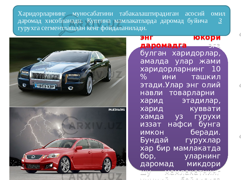 Биринчи гурух, энг юкори даромадга эга булган харидорлар, амалда улар жами харидорларнинг 10 % ини ташкил этади.Улар энг олий навли товарларни харид этадилар, харид куввати хамда уз гурухи иззат нафси бунга имкон беради. Бундай гурухлар хар бир мамлакатда бор, уларнинг даромад микдори шу мамлакатнинг умумий бойлигига боглик булади. Харидорларнинг муносабатини табакалаштирадиган асосий омил даромад хисобланади. Купгина мамлакатларда даромад буйича 3 гурухга сегментлашдан кенг фойдаланилади.01 0B 0B 0F 0B 11 08 14 290B 1C 05 14 14 14 0A12 0A04 1F1605 14 11 1008 09 16 11 