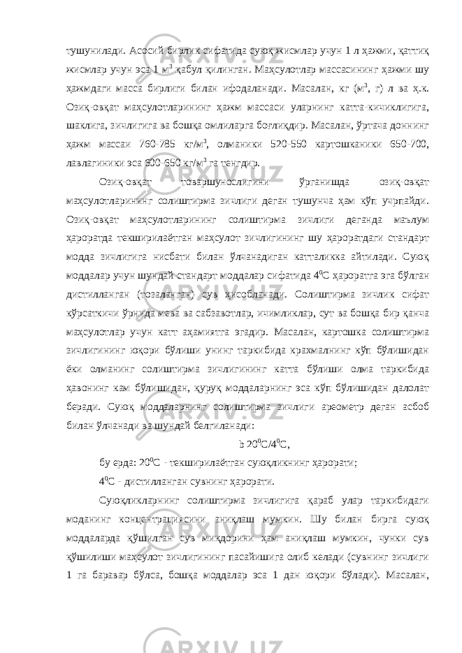 тушунилади. Асосий бирлик сифатида суюқ жисмлар учун 1 л ҳажми, қаттиқ жисмлар учун эса 1 м 3 қабул қилинган. Маҳсулотлар массасининг ҳажми шу ҳажмдаги масса бирлиги билан ифодаланади. Масалан, кг (м 3 , г) л ва ҳ.к. Озиқ-овқат маҳсулотларининг ҳажм массаси уларнинг катта-кичиклигига, шаклига, зичлигига ва бошқа омлиларга боғлиқдир. Масалан, ўртача доннинг ҳажм массаи 760-785 кг/м 3 , олманики 520-550 картошканики 650-700, лавлагиники эса 600-650 кг/м 3 га тенгдир. Озиқ-овқат товаршунослигини ўрганишда озиқ-овқат маҳсулотларининг солиштирма зичлиги деган тушунча ҳам кўп учрпайди. Озиқ-овқат маҳсулотларининг солиштирма зичлиги деганда маълум ҳароратда текширилаётган маҳсулот зичлигининг шу ҳароратдаги стандарт модда зичлигига нисбати билан ўлчанадиган катталикка айтилади. Суюқ моддалар учун шундай стандарт моддалар сифатида 4 0 С ҳароратга эга бўлган дистилланган (тозаланган) сув ҳисобланади. Солиштирма зичлик сифат кўрсаткичи ўрнида мева ва сабзавотлар, ичимликлар, сут ва бошқа бир қанча маҳсулотлар учун катт аҳамиятга эгадир. Масалан, картошка солиштирма зичлигининг юқори бўлиши унинг таркибида крахмалнинг кўп бўлишидан ёки олманинг солиштирма зичлигининг катта бўлиши олма таркибида ҳавонинг кам бўлишидан, қуруқ моддаларнинг эса кўп бўлишидан далолат беради. Суюқ моддаларнинг солиштирма зичлиги ареометр деган асбоб билан ўлчанади ва шундай белгиланади: b 20 0 C /4 0 C , бу ерда: 20 0 C - текширилаётган суюқликнинг ҳарорати; 4 0 C - дистилланган сувнинг ҳарорати. Суюқликларнинг солиштирма зичлигига қараб улар таркибидаги моданинг концентрациясини аниқлаш мумкин. Шу билан бирга суюқ моддаларда қўшилган сув миқдорини ҳам аниқлаш мумкин, чунки сув қўшилиши маҳсулот зичлигининг пасайишига олиб келади (сувнинг зичлиги 1 га баравар бўлса, бошқа моддалар эса 1 дан юқори бўлади). Масалан, 