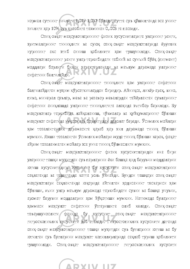 нормал сутнинг зичлиги 1,027-1,032 бўлади, сутга сув қўшилганда эса унинг зичлиги ҳар 10% сув ҳисобига тахминан 0,.003 га пасаяди. Озиқ-овқат маҳсулотларининг физик хусусиятларига уларнинг ранги, эритмаларнинг тиниқлиги ва суюқ озиқ-овқат маҳсулотларида ёруғлик нурининг акс этиб синиш қобилияти ҳам тушунилади. Озиқ-овқат маҳсулотларининг ранги улар таркибидаги табиий ва сунъий бўёқ (пигмент) моддлари борлиги билан характерланади ва маълум даражада уларнинг сифатини белгилайди. Озиқ-овқат маҳсулотларининг тиниқлиги ҳам уларнинг сифатини белгилайдиган муҳим кўрсаткичлардан биридир. Айниқса, ликёр-арақ, вино, пиво, минерал сувлар, мева ва резавор мевалардан тайёрланган сувларнинг сифатини аниқлашда уларнинг тиниқлигига алоҳида эътибор берилади. Бу маҳсулотлар таркибида лойқаланиш, чўкмалар ва қуйқумларнинг бўлиши маҳсулот сифатида нуқсонлар борлигидан далолат беради. Ўсимлик мойлари ҳам тозаланганлик даражасига қараб ҳар хил даражада тиниқ бўлиши мумкин. Яхши тозаланган ўсимлик мойлари жуда тиниқ бўлиши керак, фақат айрим тозаланмаган мойлар эса унча тиниқ бўлмаслиги мумкин. Озиқ-овқат маҳсулотларининг физик хусусиятларидан яна бири уларнинг ташқи муҳитдан сув парларини ёки бошқа ҳид берувчи моддаларни ютиш хусусиятидир. Уларнинг бу хусусияти озиқ-овқат маҳсулотларини сақлаганда ва ташиганда катта роль ўйнайди. Бундан ташқари озиқ-овқат маҳсулотлари сақланганда юқорида айтилган ҳодисанинг тескариси ҳам бўлиши, яъни улар маълум даражада таркибидаги сувни ва бошқа учувчи, аромат берувчи моддаларни ҳам йўқотиши мумкин. Натижада буларнинг ҳаммаси маҳсулот сифатини ўзгаришига олиб келади. Озиқ-овқат товаршунослиги фанида бу хусусият озиқ-овқат маҳсулотларининг гигроскопиклик хусусияти деб аталади. Гикросгопиклик хусусияти деганда озиқ-овқат маҳсулотларининг ташқи муҳитдан сув буғларини ютиш ва бу ютилган сув буғларини маҳсулот капиллярларида сақлаб туриш қобилияти тушунилади. Озиқ-овқат маҳсулотларининг гигроскопиклик хусусяти 