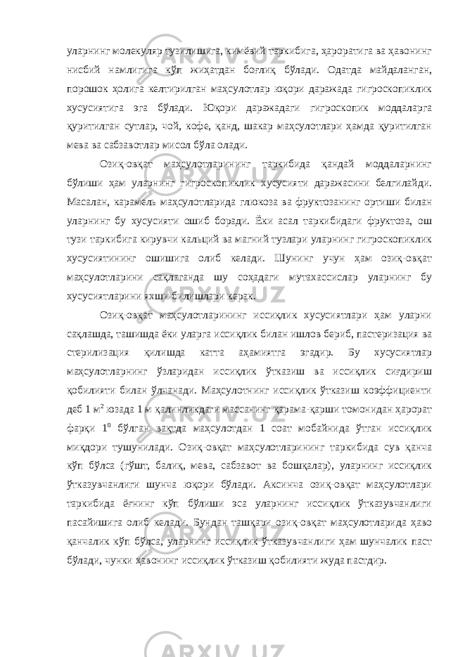 уларнинг молекуляр тузилишига, кимёвий таркибига, ҳароратига ва ҳавонинг нисбий намлигига кўп жиҳатдан боғлиқ бўлади. Одатда майдаланган, порошок ҳолига келтирилган маҳсулотлар юқори даражада гигроскопиклик хусусиятига эга бўлади. Юқори даражадаги гигроскопик моддаларга қуритилган сутлар, чой, кофе, қанд, шакар маҳсулотлари ҳамда қуритилган мева ва сабзавотлар мисол бўла олади. Озиқ-овқат маҳсулотларининг таркибида қандай моддаларнинг бўлиши ҳам уларнинг гигроскопиклик хусусияти даражасини белгилайди. Масалан, карамель маҳсулотларида глюкоза ва фруктозанинг ортиши билан уларнинг бу хусусияти ошиб боради. Ёки асал таркибидаги фруктоза, ош тузи таркибига кирувчи кальций ва магний тузлари уларнинг гигроскопиклик хусусиятининг ошишига олиб келади. Шунинг учун ҳам озиқ-овқат маҳсулотларини сақлаганда шу соҳадаги мутахассислар уларнинг бу хусусиятларини яхши билишлари керак. Озиқ-овқат маҳсулотларининг иссиқлик хусусиятлари ҳам уларни сақлашда, ташишда ёки уларга иссиқлик билан ишлов бериб, пастеризация ва стерилизация қилишда катта аҳамиятга эгадир. Бу хусусиятлар маҳсулотларнинг ўзларидан иссиқлик ўтказиш ва иссиқлик сиғдириш қобилияти билан ўлчанади. Маҳсулотнинг иссиқлик ўтказиш коэффициенти деб 1 м 2 юзада 1 м қалинликдаги массанинг қарама-қарши томонидан ҳарорат фарқи 1 0 бўлган вақтда маҳсулотдан 1 соат мобайнида ўтган иссиқлик миқдори тушунилади. Озиқ-овқат маҳсулотларининг таркибида сув қанча кўп бўлса (гўшт, балиқ, мева, сабзавот ва бошқалар), уларнинг иссиқлик ўтказувчанлиги шунча юқори бўлади. Аксинча озиқ-овқат маҳсулотлари таркибида ёғнинг кўп бўлиши эса уларнинг иссиқлик ўтказувчанлиги пасайишига олиб келади. Бундан ташқари озиқ-овқат маҳсулотларида ҳаво қанчалик кўп бўлса, уларнинг иссиқлик ўтказувчанлиги ҳам шунчалик паст бўлади, чунки ҳавонинг иссиқлик ўтказиш қобилияти жуда пастдир. 