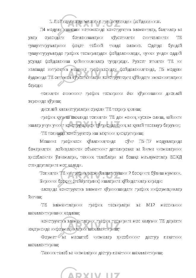 1. Лойиҳалашда машина графикасидан фойдаланиш . П4 модули ишлаши натижасида конструктив элементлар, белгилар ва улар орасидаги боғланишларни кўрсатилган синтезланган ТЕ тушунтирувларини фақат табиий тилда оламиз. Одатда бундай тушунтурувларда график тасвирлардан фойдаланилади, чунки ундан оддий усулда фойдаланиш қийинчиликлар туғдиради. Рухсат этилган ТЕ ни излашда интрактив машина графикасидан фойдаланилганда, П5 модули ёрдамида ТЕ оптимал кўрсаткичлари конструкторга қўйидаги имкониятларни беради: -топилган ечимнинг график тасвирини ёки кўринишини дисплей экранида кўриш; -дисплей клавиатуралари орқали ТЕ таҳрир қилиш; -график қуриш шаклида топилган ТЕ дан «аниқ нусха» олиш, кейинги ишлар учун унинг конструкцияси тўғрисида аниқ ва қулай тасаввур берувчи; -ТЕ топишда конструктор иш вақтини қисқартириш; Машина графикаси қўлланилганда сўнг П5-П7 модулларида бажарилган лойиҳаланган объектнинг деталировка ва йиғма чизмаларини ҳисобланган ўлчамлари, техник талаблари ва бошқа маълумотлар ЕСКД стандартларига мос келади. Топилган ТЕ ни график расмийлаштиришни 2 босқичга бўлиш мумкин. Биринчи босқич (тайёргарлик) ишларига қўйидагилар киради: -алоҳида конструктив элемент кўринишидаги график информациялар йиғиш; -ТЕ элементларини график тасвирлари ва М12 массивини шакллантиришни кодлаш; -конструктив элементларни график тасвирига мос келувчи ТЕ дарахти юқорисида информацияларни шакллантириш; -Формат ва масштаб чизмалар ҳисобининг дастур пакетини шакллантириш; -Техник талаб ва чизмаларни дастур пакетини шакллантириш; 