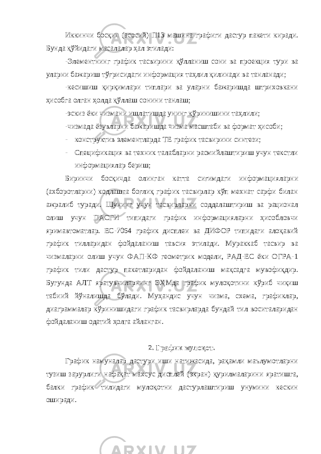 Иккинчи босқич (асосий) П13 машина графиги дастур пакети киради. Бунда қўйидаги масалалар ҳал этилади: -Элементнинг график тасвирини қўлланиш сони ва проекция тури ва уларни бажариш тўғрисидаги информация таҳлил қилинади ва танланади; -кесишиш қирқимлари типлари ва уларни бажаришда штриховкани ҳисобга олган ҳолда қўллаш сонини танлаш; -эскиз ёки чизмани ишлатишда унинг кўринишини таҳлили; -чизмада ёзувларни бажаришда чизма масштаби ва формат ҳисоби; - конструктив элементларда ТЕ график тасвирини синтези; - Спецификация ва техник талабларни расмийлаштириш учун текстли информациялар бериш; Биринчи босқичда олинган катта сиғимдаги информацияларни (ахборотларни) кодлашга боғлиқ график тасвирлар кўп мехнат сарфи билан ажралиб туради. Шунинг учун тасвирларни соддалаштириш ва рационал олиш учун ПАСГИ типидаги график информацияларни ҳисобловчи яримавтоматлар. ЕС-7064 график дисплеи ва ДИФОР типидаги алоқавий график тилларидан фойдаланиш тавсия этилади. Мураккаб тасвир ва чизмаларни олиш учун ФАП-КФ геометрик модели, РАД-ЕС ёки ОГРА-1 график тили дастур пакетларидан фойдаланиш мақсадга мувофиқдир. Бугунда АЛТ яратувчиларнинг ЭҲМда график мулоқотини кўриб чиқиш табиий йўналишда бўлади. Муҳандис учун чизма, схема, графиклар, диаграммалар кўринишидаги график тасвирларда бундай тил воситаларидан фойдаланиш одатий ҳолга айланган. 2. График мулоқот. График намуналар дастури иши натижасида, рақамли маълумотларни тузиш зарурлиги нафақат махсус дисплей (экран) қурилмаларини яратишга, балки график тилидаги мулоқотни дастурлаштириш унумини кескин оширади. 