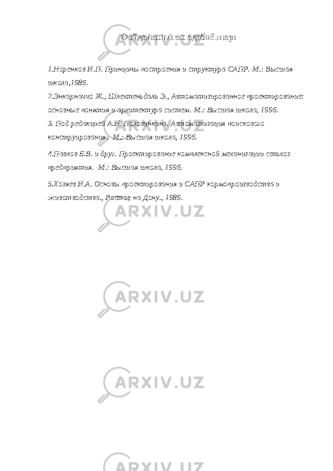 Фойдаланилган адабиётлар: 1.Норенков И.П. Принципы построения и структура САПР.-М.: Высшая школа,1986. 2.Энкарначчо Ж., Шлехтеньдаль Э., Автоматизированное проектирование: основные понятия и архитектура систем.-М.: Высшая школа, 1996. 3. Под редакцией А.И. Половинкина. Автоматизация поискового конструирования. -М.: Высшая школа, 1996. 4.Павлов Б.В. и друг. Проектирование комплексной механизации сельхоз предприятия. -М.: Высшая школа, 1996. 5.Хозяев И.А. Основы проектирования и САПР кормопроизводства и животводства., Ростов-на Дону., 1989. 