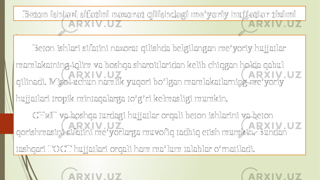 Beton ishlari sifatini nazorat qilishdagi me&#39;yoriy hujjatlar tizimi Beton ishlari sifatini nazorat qilishda belgilangan me’yoriy hujjatlar mamlakatning iqlim va boshqa sharoitlaridan kelib chiqgan holda qabul qilinadi. Misol uchun namlik yuqori bo’lgan mamlakatlarning me’yoriy hujjatlari tropik mintaqalarga to’g’ri kelmasligi mumkin. CНиП va boshqa turdagi hujjatlar orqali beton ishlarini va beton qorishmasini sifatini me’yorlarga muvofiq tadbiq etish mumkin. Bundan tashqari ГОСТ hujjatlari orqali ham ma’lum talablar o’rnatiladi. 