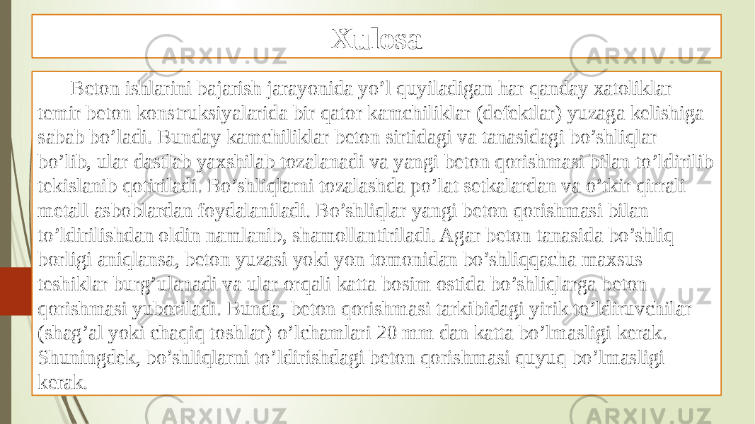 Xulosa Beton ishlarini bajarish jarayonida yo’l quyiladigan har qanday xatoliklar temir beton konstruksiyalarida bir qator kamchiliklar (defektlar) yuzaga kelishiga sabab bo’ladi. Bunday kamchiliklar beton sirtidagi va tanasidagi bo’shliqlar bo’lib, ular dastlab yaxshilab tozalanadi va yangi beton qorishmasi bilan to’ldirilib tekislanib qotiriladi. Bo’shliqlarni tozalashda po’lat setkalardan va o’tkir qirrali metall asboblardan foydalaniladi. Bo’shliqlar yangi beton qorishmasi bilan to’ldirilishdan oldin namlanib, shamollantiriladi. Agar beton tanasida bo’shliq borligi aniqlansa, beton yuzasi yoki yon tomonidan bo’shliqqacha maxsus teshiklar burg’ulanadi va ular orqali katta bosim ostida bo’shliqlarga beton qorishmasi yuboriladi. Bunda, beton qorishmasi tarkibidagi yirik to’ldiruvchilar (shag’al yoki chaqiq toshlar) o’lchamlari 20 mm dan katta bo’lmasligi kerak. Shuningdek, bo’shliqlarni to’ldirishdagi beton qorishmasi quyuq bo’lmasligi kerak. 