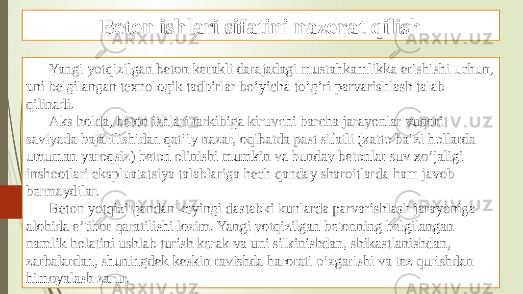 Beton ishlari sifatini nazorat qilish Yangi yotqizilgan beton kerakli darajadagi mustahkamlikka erishishi uchun, uni belgilangan texnologik tadbirlar bo’yicha to’g’ri parvarishlash talab qilinadi. Aks holda, beton ishlari tarkibiga kiruvchi barcha jarayonlar yuqori saviyada bajarilishidan qat’iy nazar, oqibatda past sifatli (xatto ba’zi hollarda umuman yaroqsiz) beton olinishi mumkin va bunday betonlar suv xo’jaligi inshootlari ekspluatatsiya talablariga hech qanday sharoitlarda ham javob bermaydilar. Beton yotqizilgandan keyingi dastabki kunlarda parvarishlash jarayoniga alohida e’tibor qaratilishi lozim. Yangi yotqizilgan betonning belgilangan namlik holatini ushlab turish kerak va uni silkinishdan, shikastlanishdan, zarbalardan, shuningdek keskin ravishda harorati o’zgarishi va tez qurishdan himoyalash zarur. 