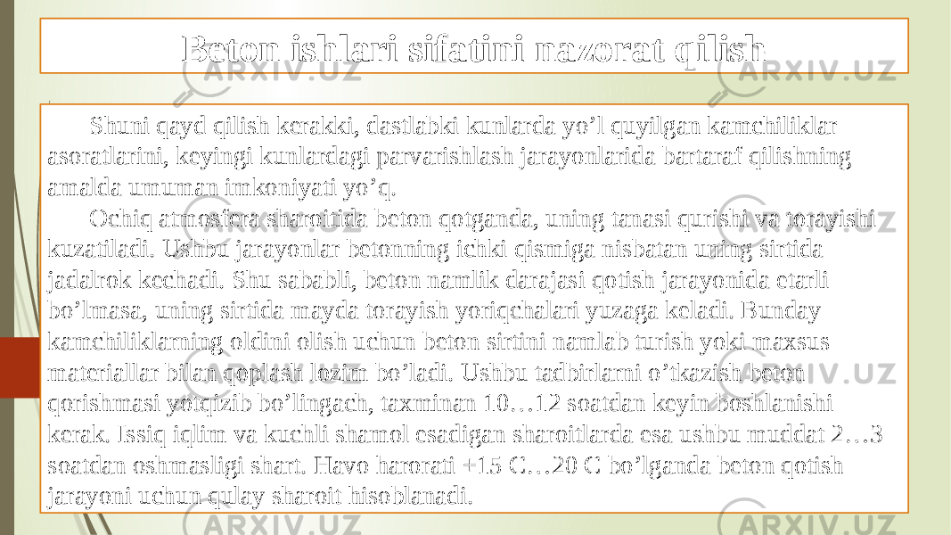 Beton ishlari sifatini nazorat qilish Shuni qayd qilish kerakki, dastlabki kunlarda yo’l quyilgan kamchiliklar asoratlarini, keyingi kunlardagi parvarishlash jarayonlarida bartaraf qilishning amalda umuman imkoniyati yo’q. Ochiq atmosfera sharoitida beton qotganda, uning tanasi qurishi va torayishi kuzatiladi. Ushbu jarayonlar betonning ichki qismiga nisbatan uning sirtida jadalrok kechadi. Shu sababli, beton namlik darajasi qotish jarayonida etarli bo’lmasa, uning sirtida mayda torayish yoriqchalari yuzaga keladi. Bunday kamchiliklarning oldini olish uchun beton sirtini namlab turish yoki maxsus materiallar bilan qoplash lozim bo’ladi. Ushbu tadbirlarni o’tkazish beton qorishmasi yotqizib bo’lingach, taxminan 10…12 soatdan keyin boshlanishi kerak. Issiq iqlim va kuchli shamol esadigan sharoitlarda esa ushbu muddat 2…3 soatdan oshmasligi shart. Havo harorati +15 C…20 C bo’lganda beton qotish jarayoni uchun qulay sharoit hisoblanadi. 