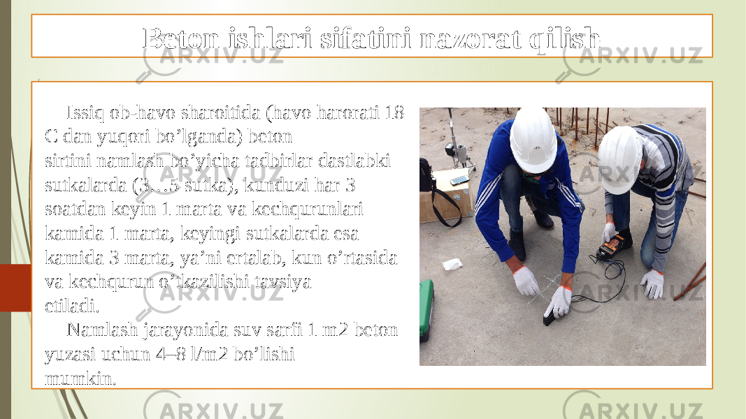 Beton ishlari sifatini nazorat qilish Issiq ob-havo sharoitida (havo harorati 18 C dan yuqori bo’lganda) beton sirtini namlash bo’yicha tadbirlar dastlabki sutkalarda (3…5 sutka), kunduzi har 3 soatdan keyin 1 marta va kechqurunlari kamida 1 marta, keyingi sutkalarda esa kamida 3 marta, ya’ni ertalab, kun o’rtasida va kechqurun o’tkazilishi tavsiya etiladi. Namlash jarayonida suv sarfi 1 m2 beton yuzasi uchun 4–8 l/m2 bo’lishi mumkin. 