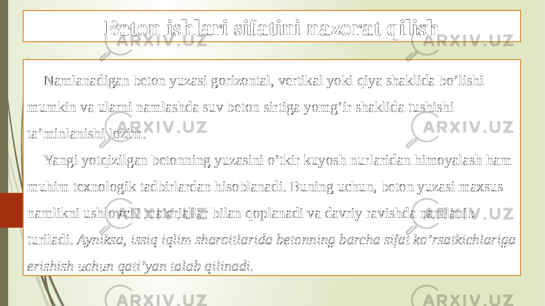 Beton ishlari sifatini nazorat qilish Namlanadigan beton yuzasi gorizontal, vertikal yoki qiya shaklida bo’lishi mumkin va ularni namlashda suv beton sirtiga yomg’ir shaklida tushishi ta’minlanishi lozim. Yangi yotqizilgan betonning yuzasini o’tkir kuyosh nurlaridan himoyalash ham muhim texnologik tadbirlardan hisoblanadi. Buning uchun, beton yuzasi maxsus namlikni ushlovchi materiallar bilan qoplanadi va davriy ravishda namlanib turiladi. Ayniksa, issiq iqlim sharoitlarida betonning barcha sifat ko’rsatkichlariga erishish uchun qati’yan talab qilinadi. 