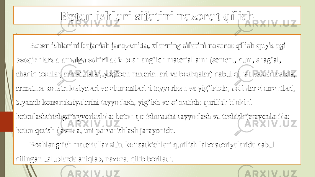 Beton ishlari sifatini nazorat qilish Beton ishlarini bajarish jarayonida, ularning sifatini nazorat qilish quyidagi bosqichlarda amalga oshiriladi: boshlang’ich materiallarni (sement, qum, shag’al, chaqiq toshlar, armaturalar, yog’och materiallari va boshqalar) qabul qilish va saqlashda; armatura konstruktsiyalari va elementlarini tayyorlash va yig’ishda; qoliplar elementlari, tayanch konstruksiyalarini tayyorlash, yig’ish va o’rnatish: qurilish blokini betonlashtirishga tayyorlashda; beton qorishmasini tayyorlash va tashish jarayonlarida; beton qotish davrida, uni parvarishlash jarayonida. Boshlang’ich materiallar sifat ko’rsatkichlari qurilish laboratoriyalarida qabul qilingan uslublarda aniqlab, nazorat qilib boriladi. 