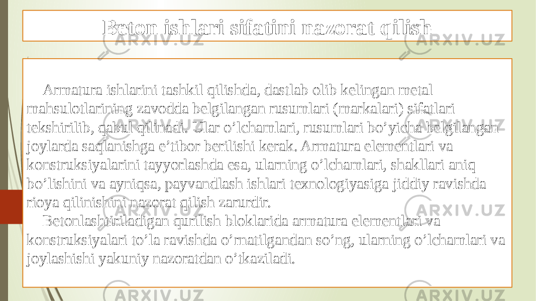 Beton ishlari sifatini nazorat qilish Armatura ishlarini tashkil qilishda, dastlab olib kelingan metal mahsulotlarining zavodda belgilangan rusumlari (markalari) sifatlari tekshirilib, qabul qilinadi. Ular o’lchamlari, rusumlari bo’yicha belgilangan joylarda saqlanishga e’tibor berilishi kerak. Armatura elementlari va konstruksiyalarini tayyorlashda esa, ularning o’lchamlari, shakllari aniq bo’lishini va ayniqsa, payvandlash ishlari texnologiyasiga jiddiy ravishda rioya qilinishini nazorat qilish zarurdir. Betonlashtiriladigan qurilish bloklarida armatura elementlari va konstruksiyalari to’la ravishda o’rnatilgandan so’ng, ularning o’lchamlari va joylashishi yakuniy nazoratdan o’tkaziladi. 